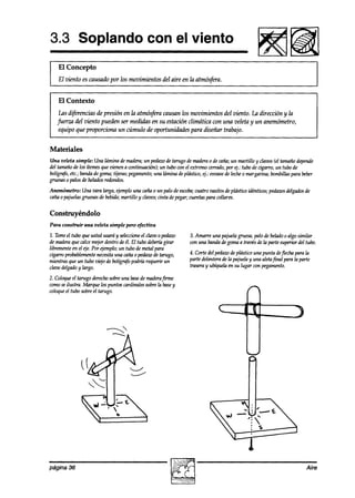 3.3 Soplando con el viento
    El Concepto
1 El viento es causado por los movimientos del aire en la atmósfua.                                                         I


   El Contexto
    Las d@rencias de presión en la atmósf~a causan los movimientos del viento. La dirección y la
   fuerza del viento pueden ser medidas en su estación climática con una veleta y un anemómetro,
    equipo que proporciona un cúmulo de oportunidades para diseñar trabajo.


Materiales
Una veleta simple: Una lámina demadera;un pedazo tarugo de maderao de caña;un martillo y chs (el tamañodepende
                                                     de
del tamañode los ítemesque zknen a continuación); un tubo con el extremo cerrado,por ej.: tubo de cigarro, un tubo de
bolígrafo,etc.; banakdegoma;tijeras;pegamento; timina deplástico, 4.: envasede leche0 margarina; bombillaspara beber
                                              una
gruesas 0 palos de hthdos redondos.

Anemómetro: Una vara larga, ejemplouna caña0 un palo de escoba;  cuatro vasitosde plástico idénticos;pedazos
                                                                                                           delgados
                                                                                                                  de
caña0 pajuelasgruesasde bebida;martillo y clavos;cinta depegar;cuentaspara collares.

Construyéndolo
Para construir una veleta simple pero efectiva

2. Tome tubo que usted usaráy seleccione cíáw o pedazo
        el                                el                  3. Amarre una pajuelagruesa,palo de heladoo algo similar
de madera calcemejordentro deél. El tubo deberhgirar
           que                                                con una bandadegomaa travésde In parte superior del tubo.
librementeen el de. Por ejemplo;un tubo de metal para
cigarroprobablemente  necesitaunn cañao pedazode tarugo,      4. Corte del peakw deplástico una punta deflechapara la
mientrasque un tubo viejo de bolígr~ podríá requerir un       parte delanterade la pajuelay una aletafinal para la parte
claw aelgaao largo.
             y                                                traseray ubíquelaen su lugar con pegamento.

2. Coloqueel tarugo derechosobreuna base maderafirme
                                        de
comoseilustra. Marque los puntos cardinalessobrela base
                                                      y
coloque tubo sobreel tarugo.
       el




página 36                                                                                                            Aire
 
