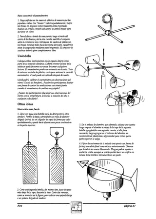 Para construir el anemómetro

1. Haga or$cios en los vasosde plástico de maneraque las
pajuelas0 cañas(los “brazos”) calcenajustadamente. Sujete
los brazosen ángulos rectosmediante cinta engomada.
Realiceun or&io a travésdel centro deambosbrazospara
quepaseun clavo.
2. Pase clavoa travésde unn cuenta;luegoa travésdel
        el
centrodelos braws y dela otra cuenta;martille el conjunto
sobre extremola vara.Introduzca los vasitosdeplástiw en
      el
los braws mirando todoshaciala mismadirecciún,equilíbrelos
antesdeasegurarlos  mediantepapelengoma& El conjunto de
cazoletas ddm-íügirar completamente libre.

Usándolo
Coloqueambosinstrumentos en un espacio       abiertocomo
parte de su eskión climática. Deberáorientar la base lade
veletaen posición norte-sur antes de tomar cualquiera
lectura. El anemh etro puedeser enterrado en el suelo. Trate ,
de enterrar un tubo de vhístico corto vara sostener vara del
                                                    la
anemámeho, cual puede ser retirado después usarlo.
              el                                de
Ustedpodrh calibrar el anemómetro observaciones
                                con           del
uiento (Escalade Beaufkt) i Puedenlos participantesdkeñar
una@ma de contar las revolucionescon zhtofuerte
cuandoel anemhetro da vueltas muy rápido?
i Puedenlos participantesrelmionar sus obseroaciones    del
viento c5n la temperatura,la lluvia, la estacióndel año 0
c~niq~ki~loaib~?.
Otras ideas
Una veleta másme
1. Llene con agua unu botellavacíadedetergente otra
                                              (14
similar). Perfórela tapay atra&ele un trozo dealambre
delgado(por I$ de un colgadorde ropa) deforma que calce
apretaahente y quedehaciaa@a unos pocoscentímetros
en la parte superior.                                            3. En el pedazode almnbre,quesobresale,   coloqueuna cuenta
                                                                 luegoempujeel alambrea travésde la tapa de la segunda
                                                                 botellaagregándoleuna segundacuenta,si ellofuese
                                                                 necesario; luego agregueen el extremodel alambreun
                                                                 montoncito de phsticinf2 0 algo similar para euitar que la
                                                                 parte superior sesalga.
                                                                  4. Fije en los extremosde la pajuelauna punta cxmforma de
                                                                 fecha y una aletafinal comosehiw anteriormente.Obsem
                                                                 que la veletasemuevelibremente.El agua podrh ayudara
                                                                 anclar la veleta,aunque sepodríaqukís hacerun or$cio en
                                                                 la base la botella e introducirla en un poste.
                                                                         de




2. Corteuna segundabotella,del mismo tipo, justo un poco
másabajode la tapa,descarte base.
                           la     Corte dosranuras,
comosemuestraen lafigura, para colocaruna pajuelalarga
o un pedaw delgadode madera.


Aire                                                                                                            página 37
 