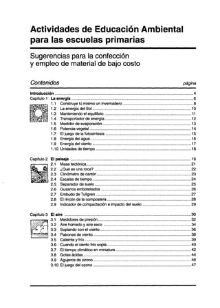 Actividades de Educación Ambiental
para las escuelas primarias
Sugerencias para la confección
y empleo de material de bajo costo

Contenidos                                                                                                                                       página

Introducción .. .......... ...... ............. .......... ................ ......... ...... .... ...... .... ..... .. .... .. .... ........ .. .... ....... 4
Capítulo 1 La energía ............................................................................................................                         .6
                   1 .l     Construye tú mismo un invernadero.. ............................................................                              .8
                   1.2      La energía del Sol ........................................................................................                   10
                   1.3      Manteniendo el equilibrio .............................................................................                       ll
                   1.4      Transportador de energía.. ...........................................................................                        12
                   1.5      Medidor de evaporación ...............................................................................                        13
                   1.6      Potencia vegetal ..........................................................................................                   14
                   1.7      El juego de la fotosíntesis ............................................................................                      15
                   1.8      Energía del agua.. ........................................................................................                   16
                   1.9      Energía del viento ........................................................................................                   17
                   1 .lO    Unidades de tiempo .....................................................................................                      18

Capítulo 2 El paisaje ...........................................................................................................                       .19
           2.1 Masa tectónica.. ..........................................................................................                              .21
           2.2 ¿Qué es una roca? .....................................................................................                                  .22
           2.3 Clinómetro de cartón ...................................................................................                                 .23
           2.4 Escalas de tiempo.. .....................................................................................                                .24
           2.5 Separador de suelo.. ...................................................................................                                 .25
           2.6 Gusanos embotellados ...............................................................................                                     .26
           2.7 Embudo de Tullgren ....................................................................................                                  .27
           2.8 El rincón de la compostera.. ........................................................................                                    .28
           2.9 Indicador de compactación e impacto del suelo ..........................................                                                 .29

Capítulo 3 El aire .................................................................................................................                     30
           3.1 Medidores de presión.. ................................................................................                                  .32
           3.2 Aire húmedo y aire seco .............................................................................                                    .34
           3.3 Soplando con el viento ................................................................................                                  .36
           3.4 Patrones de viento ......................................................................................                                .38
           3.5 Caliente y frío.. ............................................................................................                           .39
           3.6 Cuando el viento frío sopla.. ........................................................................                                   .40
           3.7 El tiempo climático en miniatura ..................................................................                                      .42
           3.8 Gotas ácidas ...............................................................................................                             .44
           3.9 Agujeros de ozono .......................................................................................                                 46
           3.10 El iueao del ozono ......................................................................................                               .47
 