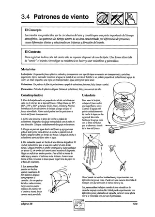 3.4 Patrones de viento
                                                                                        li!iiiaHB
I El Concepto
    Los vientos son producidos por la circulación del aire y constituyen una parte importante del tiempo
    atmosftico. Los patrones del tiempo dentro de un área caracterizado por dz$hxias de presiones,
    causa d@rencias diarias y estacionales en lafuerza y dirección del viento.


    El Contexto
    Para registrar la dirección del viento sólo se requiere dispow a’euna brújula. Unafirma divertida
    de “sentir” el viento e investigar su resistencia es hacer y usar volantines y paracaídas.


Materiales
La brújula: Un pequeñofiascoptistiw redondoy transparente con tapa Clatapa no necesita transparente);cartulina;
                                                                                            ser
pegamento;  tijera; marcador resistente al agua; la mitad aéun corchode botella (0 un pedazo
                                                                                           pequeñodepoliestirenos;aguja de
coser;un imán pequeño; una regla;un transportador;agua;detergente     para lauar.
Volantines:   Un pedaw defilm depoliestirenoo papelde volantines; botones; hilo; lienzo o cordel.
Paracaídas:      Película de plhstico delgada(bolsas polietileno); hilo; y un carretede hilo.
                                                    de

Construyéndolo                                                         Usándolo
 7. Para la brújula corte un pequeño   círculo de cartulina que        Para usar la brújuIa,
 calceen el interior de la tapa delfrasco Dibuje líneasen 90”,         coloqueelfrasco sobre
 180”, 270” y 360” y marqueE(ste), S(ur), OCeste) N(orte).
                                                      y                una superficiea nivel.
 introduzca el círculo dentro la tapay luego coloqueel
                               de                                      Cuando la aguja esté
frasw atornillado. Ahora ustedpodríh leer las posiciones     a         quieta cuidadosamente
 travésdelfrasco transparente.                                         de vuelta la tapawn los
                                                                       signos de dirección
2. Corteuna ranura a lo hzrgodel wrcho 0 pedaw de                      hastaque la aguja calce
pol&ireno. Miqnétti la aguja restregánfiob cm el imán en               con la línea norte/sur
unn dirección.Coloque cuidad~te       la aguja en la ranura.           que seobservaa través
 3. Pongaun pocode agua aw0 delfiasco y agregueuna                     de la base frasco.
                                                                                  del
 gota dedetergente para deteneral wrcho 0 poliestirenode
flotar y pegarsesobrelos bordes delfrasco. Ubiqueel corcho0
 poliestirenopara queflote sobreel agua.
4. Un volantín     puede ser hecho de una timina delgadade50
cm2 depoliestireno que seusaparacubrir el cielode las
piezas.Ubique primero el centroy márqueloy luego destaque
un punto 12 cm arriba del centro comomuestrael diagrama.
Haga un or$cio en ambospuntos. Paseel hilo a trazrés      de
cadahoyo y amaweel extremoa dosbotones.         Amarre una
lienza al hilo, (si usted lo deseapuede pegar tiras de papelen
la base volantín).
        del
5.lo.5 paracaídas
p2deam
    verhd0~
ma0 cuadradosde
film plástico delgado
para preparar la                                                       Usted encumbrarvolantines
                                                                           pue&                           y experimentarwn
capucha. un pedaw
          Ate                                                          arfede largosdewh. Puedeser una
                                                                                                     maneradivertida de
de hilo a cadaextremo,                                                 trabajar wn quedirecciónel viento zriene va.
                                                                                                              y
luego Unalos cuatro                                                                 trabajancuandoel aire retenidoen la
                                                                       Los paracaídas
pedazos plástico en
         del                                                           capuchaempujacontra ella. Ustedpuedeexperimentarwn
el centroa travésde un                                                 d$wd3 pesos y tamaños de capucha para ver cm0   afecta
carretevacíopara hilo.                                                 esto a la velociakdwn que caeel paracaídas.


página 38                                                                                                                    Aire
 