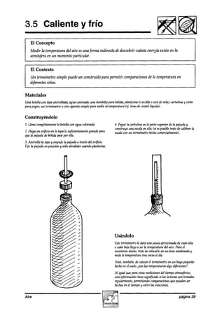 3.5 Caliente y frío
    El Concepto
    Medir la temperatura del aire es una forma indirecta de descubrir cuánta energía existe en la
    atmósfera en un momento particzdar.



I El Contexto simple puede ser construido para permitir comparacionesde la temperatura en
  Un termómetro
    difwentes sitios.


Materiales
Una botella con tapaatornillada; agua coloreada; bombilla para bebida;
                                               una                   plasticina (0 arcilla 0 cerade vela); cartulina y cinta
para pegar; un termómetrou otro aparatosimplepara medir la temperatura(4. tiras decristal líquido).


Construyéndolo
1. Llene completamente botellacon agua wloreada.
                     la                                           4. Peguela cartulina en la parte superior dela pajuelay
                                                                  construya una escala ella; Csi posibletrate de calibrar la
                                                                                       en         es
2. Haga un or$icio en la tapa lo su$cientemente
                                              grande para         escala un termámetr hechocomercihumte~.
                                                                        con               0
que la pajuela debebidapasepor ella.
3. Atornille la tapay empujela pajuelaa travésdel orificio.
Fije la pajuela en posicióny sellealrededorusandopl&icína.




                                                                  Usándolo
                                                                  Estetermómetrole daráuna pauta aproximadade cuún alta
                                                                  0 cuán bajallega a serla temperaturadel aire. Para el
                                                                  monitoreodiario, de wlocarlo en un área sombreada y
                                                                                   trate
                                                                  mida la temperaturatres veces ah.
                                                                                               al
                                                                  Trate,también,de colocarel tewnómetro un hoyo pequeño
                                                                                                        en
                                                                  hechoen el suelo isun las temperaturas difierks?.
                                                                                                       algo
                                                                  Al igual que para otrasmediciones tiempoatmo@ico,
                                                                                                  del
                                                                  estainformación tienesigni$cadosi h lecturas son tomadas
                                                                  regularmente,permitiendocomparaciones puedanser
                                                                                                         que
                                                                  hechas el tiempoy entre las estaciones.
                                                                         en


Aire                                                                                                             página 39
 
