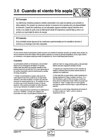 3.6 Cuando el viento frío sopla
                                                                                                Lil!!!J
    El Concepto
   Las diferencias climáticas producen cambios estacionales a los cuales las plantas y los animales se
   deben adaptar. Por ejemplo, las estacionesafectan el momentode la reproducción y la disponibilidad
   de alimento. Cuando las condiciones no son adecuadas,  algunos animales migran mientras otros
   entran a un estado de sueño como la hibernación donde la temperatura corporal baja y entra a un
   período con inactividad de ahorro de energía.


    El Contexto
    Esta actividad simula algunas de las condiciones experimentadas por los mamíjkros durante el
    invierno y se investiga como ellos responden.


Materiales
Un áreaexterior donde participantespuedanencontrar una mtiaaade materialesnaturales,por t@mplo,hojas,plumas, etc.;
                      los
tarrosdealimentos vacíosbien limpios; tubosde ptistiw pequeños envases películas
                                                             (4,          de         fotográ@as);acceso agua caliente;
                                                                                                      a
un termómetrou otro aparatosimplepara medir la temperatura(4. tira de cristal lí@do para acuarios).

Usándolo
Losparticipantespodrían serintroducidos a estaactividad       podríaser m+r (ej. musgo,plumas, pasto)y cuán apretado
después un42
        de    inwstigacián del hábitat. Por +rnplo,           debertáestarparacompactarlo alrededordel tubo.
podrúmhaberdescubiertoquepequeños     mam@rosestán
presentesdentro una (vea, y teneralguna ideade
               de     áren 5.6)                               3. Propongaqueel segundoanimal no tiene costumbrede
los cambiosestacionales partir de obsemaciones medidas
                      a                        y              nidificar; suministre para esteanimal materialdididoal
del tiempoatmo$riw.                                           en+2a0 lanidificación.
                                                                         en
1. Divida a los participantes engrupos, cadauno de los        4. Llene uxla tubo wn agua caliente,mida la temperaturay
cualesdisponedosde tawos(cuidede queno haya bordes            repongarápidamente tapay cualquier enwltura. Si no
                                                                                   la
cortantes)y aos  tub0s plástico.sugiereque cadatubo
                        de        Se                          tiene termómetro, sujeteel tubo wn la mano,le dará una
represente animal pequeño ei., un mamíferotal como
           un                  (por                           buenaideadela temperaturainicial. Pídalea los grupos que
un ratón) y que el tawo representa cuevay el sitio de
                                    la                        escondan “nidos” en algún sitio en el suelo;algunos
                                                                        los
anidación.iEllos podríün personalizarlos tubosdibujando       participantespuamencontrar hoyos0 capas      adicionalesde
una caraquerepresente mamíferoen particular!.
                         un                                   aishión.

2. Pídalea caahgrupo buscarmatetial para la nidificación de   5. Después de un cierto tiempo (dependiendo tamañode
                                                                                                        del
uno desus “animales”; sepuedeusar cualquier cosa              los tubos)recupere “nidos” y tome(0 sienta) la
                                                                                los
encontrada el suelo.Losparticipantesdecidirán lo que
          en                                                  temperaturaotra vez.




página 40                                                                                                           Aire
 