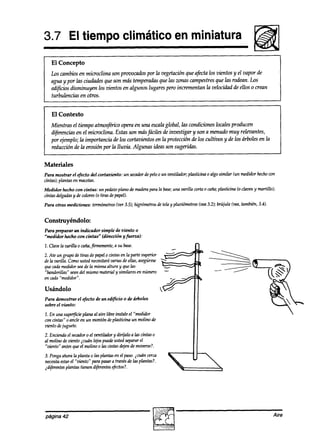 3.7 El tiempo climático en miniatura
                                                                                                           liii@
   El Concepto
   Los cambios en microclima son provocados por la vegetación que afecta los vientos y el vapor de
   agua y por las ciudades que son más temperadasque las zonas campestres que las rodean. Los
   edificios disminuyen los vientos en algunos lugares pero incrementan la velocidad de ellos o crean
   turbulencias en otros.


   El Contexto
   Mientras el tiempo atmosftico opera en una escalaglobal, las condiciones locales producen
   d@wxi.as en el microclima. Estas son másfáciles de investigar y son a menudo muy relevantes,
   por ejemplo; la importancia a’elos cortavientos en la protección de los cultiws y de los árboles en la
   reducción de la erosión por la lluvia. Algunas ideas son sugeridas.


Materiales
Para mostrar el efecto del cortaviento:    un %ma0r pelo0 un ventilador; phsticina 0 algo similar (un medidor cm
                                                 de                                                        hecho
cintas); plantas en macetas.
Medidor hecho con cintas: un pedazo plano de maderapara la base;                                    clavosy martillo);
                                                               una varilla corta o caña;plasticina Co
cintas delgadas de colores(0 tiras depapel).
              y
Para otras mediciones: termómetros
                                 (ver 3.5); higrómetrosde tela y pluvihetros (vea3.2); brújula bea, también, 3.4).


Construyéndolo:
Para preparar un indicador simple de viento o
“medidor hecho con cintas” (dirección yfberza):

Z.Clavelavanllaocafia,hnemen       te, a su base.                           n
2. Ate un grupo de tiras depapelo cintas en la parte superior
de la varilla. Comousted necesitarávarias de ellas,asegúrese
quecadamedidorseade la mismaaltura y que las
%anderillas” seandel mismomaterial y Si&lares en número         -           LI
en da “medidor”.

Usándolo
Para demostrar el efecto de un edificio o de árboles
sobre el viento:

1. En una supe$cie planaal aire libre instale el “medidor
con cintas” o ancle en un montón dephsticina un molino de
viento dejuguete.
2. Enciendael secador el ventilador y dirijalo a las cintas o
                       o
al molino de viento icuán lqbs puede ustedsepararel
‘biento” antesqueel molino 0 las cintas *en de moverse?.
3. Pongaahorala planta 0 las plantasen el paso.icuán cerca
necesitaestarel “viento” para pasara travésde las plantas?.
iaifed3 pht0.5tienen
                   djferentes
                           efedos?.




página 42                                                                                                            Aire
 