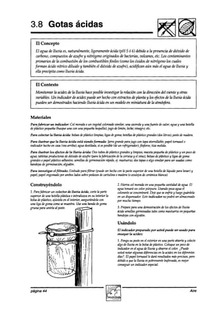 3.8 Gotas ácidas
    El Concepto
    El agua de lluvia es, naturalmente, ligeramente ácida (pH 5 ó 6) debido a la presencia de dióxido de
    carbono, compuestos de azufre y nitrógeno originados de bacterias, volcanes, etc. Los contaminantes
    primarios de la combustión de los combustibles fósiles (como los óxidos de nitrógeno los cuales
   fuman ácido nítrico diluido y también el dióxido de azufre), acidifican aún más el agua & lluvia y
    ella precipita como lluvia ácida.


    El Contexto
    Monitorear la acidez de la lluvia haceposible investigar la relación con la direccih de2viento y otras
    variables. Un indicador de acidez puede ser hechocon extractos de planta y los ejectosde la lluvia ácida
    pueden ser demostradoslzachdo lluvia ácida en un modeloen miniatura de h atmósjéra.


Materiales
Para fabricar un indicador: Col morada0 un vegetalcoloreado
                                                          simih; un42  cacerola unafuente de calor; aguay una botella
                                                                               y
deplásticopequeñaibusqueuna con una pequeñaboquilla);jugo de limón, leche;vinagre; etc.
Para colectar la lluvia ácida: bolsas plástiw limpias; ligas degoma;botellas pldístic4~
                                     de                                     de       grandes(ah litros); postedemadera.
Para ilustrar que la lluvia ácida está siendo formada: Jarragrandeparajugo con tapa atomillable; papel tomad o
indicador hechoen casa(veaarriba); agua destilada,si esposible(deun r#rigerador);f    ti moliaia.
Para ilustrar los efectos de la lluvia ácida: Dos tubosdeplásticograndesy limpios; macetapequeña plástica y un pocode
                                                                                                       de
agua; tabletasproductorasde dióxido deazufre (paralafabricación de la cerce~ y el vino); bolsasde plástiw y ligas degoma
                                                                             aos
grandes0 papelplásticoadhesivo;semillasdegerminación rápida, tj. mastuerzo; tapas0 algo similar para ser wudas como
bandejas germinación;algodón.
         de
Para investigar elfrltrado: Embudoparafiltrar (pude ser hechocon la parte superior de una botellade líquido para lavar) y
papel;papelengomado ambosladossobrepedazos decartulina o madera(o azulejosde cerámicablanca).
                       por

Construyéndolo                                                  2. Hiewa col moradaen una pequeña cantidad de agua. El
                                                                agua tomaráun color púrpura. Usandopocaagua el
1. Parafabricar un colector de lluvia ácida, corte la parte     coloranteseconcentrará.Dtje queseerfríe y luegoguárdela
superior de una botellap.&tia e introduzca en su interior la    en un dispensadur. Esteindicador m podrá ser almacenado
bolsadeplástico, ajústelaen el interior, asegurándolacon        por mucho tiempo.
una liga degoma comosemuestra. Useuna bandadegoma
gruesapara unirla al poste.                                     3. Preparepara una demostración los efecto de lluvia
                                                                                              de
                                                                ácidasemillasgerminadastaleswmo masttuxzo en pequeñas
                                                                bdejns CON  algodón.

                                                                Usándolo
                                                                El indicador preparado por usted puede ser usado para
                                                                ensayar la acidez:

                                                                1. Pongasu posteen el exterior en una parte abiertay colecte
                                                                algo de lluvia en la bolsadeplástico. Coloqueun pocode
                                                                indicador en el agua de lluvia y observe color. jPuede
                                                                                                        el
                                                                ustednotar algunas afhh7s en acidez en aiferent6
                                                                                                   la         los
                                                                díús?.El papeltowuzd le dará resultadosmásprecisos,pero
                                                                debidoa que la lluvia espobremente   bufereada, rntjur
                                                                                                              es
                                                                conseguirun indicador especial.




página 44                                                                                                             Aire
 