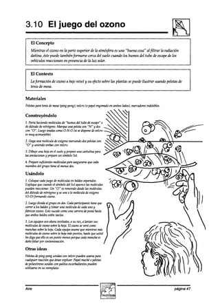 3.10 El juego del ozono
    El Concepto
    Mientras el ozono en la parte supeyior de la atmósfera es una “buena cosa” alfiltrar la radiación
    dañina, éste puede también formarse cerca del suelo cuando los hunws del tubo de escape los
                                                                                              &
    vehículos reaccionan en presencia de la luz solar.


    El Contexto
    La formación de owno a bajo nivel y su $xto sobre las plantas se puede ilustrar usando pelotas de
    tenis de mesa.


Materiales
Pelotaspara tenis de mesa(ping-pong}; velcro (o papelengomado amboslados);marcadores
                                                            en                     indelebles.

Construyéndolo
1. Parta haciendomol6Gzulas “humos del tubo de escape”
                           de                          0
de dióxido denitrógeno. Marque una pelotacon “N” y dos
COYI Luego COIPW (si sedisponedevelero
    “0”.         úda~       O-N-O
esmuy aconsejhble).
2. Haga una moléculade oxí&no marcandodospelotaswn
“0” y uniendo ambaswn velcro.
3. Dibuje una hojaen el sueloy prepareuna cartulina para
las anotaciones prepareun símboloSol.
               y
                                          que
4. Preparesuficientesmolécuh paraasegurarse cah
miembrodel grupo tiene al menosdos.

Usándolo
1, Coloquecadajuego de moléculasen baldesseparados.
Explique que cuandoel símbolodel Sol aparece moléculas
                                            las
puedenreaccionar.Un “0” esremovido desdelas moléculas
del aiód0 de nitrógeno y seune a la molkula de oxígeno
(0-O) f0nnand0 0~110.
2. Luegodivida al grupo dos.Cadaparticipante tiene que
                          en
 currer a los baldesy tomar una moléculade cadauno y
fabricar ozono.Estosucedecomouna carreradepostahasta
 queambosbaldesesténvacíos.
3. Los equiposson ahora invitados, a su vez, a lanzar sus
moléculasdeozonosobrela hoja. El ozonoseverá como
manchas    sobrela hoja. cada equipoasumeque mientrasmás
moléculasde ozonosobrela hoja máspuntos, hastaque usted
lesdiga queello esun punto menosporquecadamanchaes
aizíiofoliar por contaminaciún.

Otras ideas
Pelotasdeping-pong unidas wn veleropueden    usarsepara
cualquier reacciónquedesee  explicar. Papelmaché0 pelotas
depoliestirenounidas con palitos escarbadientes
                                              pueden
utilizarse en su reemplazo.




Aire                                                                                              página 47
 