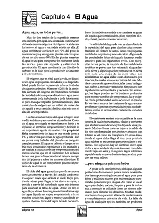 Capítulo 4 El Agua

Agua, agua, en todas partes...                          ba en la atmósfera se enfría y se convierte en gotas
                                                        de lfquido que forman nubes. iEsto completa el ci-
     Más de dos tercios de la superficie terrestre      clo, el cual puede comenzar otra vez!.
esta cubierta por agua, una destacada combinación
de los elementos oxígeno e hidrógeno. La vida evo-           La salinidad del agua de mar es el resultado de
lucionó en el agua y no podría existir sin ella. iE     la capacidad del agua para disolver altas concen-
agua constituye alrededor del 70% del peso de           traciones de cloruro de sodio, junto con pequeñas
nuestro cuerpo y en algunas plantas esta cifra pue-     cantidades de potasio y sales de calcio. Algunas de
de ser tan alta como 99%! En las plantas terrestres     las propiedades físicas del agua la hacen un medio
el agua se usa para transportar los nutrientes desde    atractivo para los organismos vivos. Con excep-
las raíces, para dar soporte y estimular la             ción de los peces, la mayoría de los vertebrados
germinación. El agua combinada con dióxido de           acuáticos se piensa que han retornado al agua des-
carbono es la base para la producción de azucares       de la tierra y algunos pueden permanecer en tierra
por la fotosíntesis.                                    sólo para una etapa de su ciclo vital. Los
                                                        ecosistemas de agua dulce están dominados por
    El oxígeno, que es vital para la vida, se disuel-   insectos, los cuales son casi excluidos del mar. Mu-
ve en agua en pequeñas cantidades y su disponibi-       chos cuerpos de agua estáticos, tales como las lagu-
lidad puede limitar la presencia o las actividades      nas, sufren a menudo variaciones temporales; son
de algunos animales. Mientras el 20% de la atmós-       rápidamente sedimentados y secados. Sin embar-
fera consiste de oxfgeno, en condiciones normales       go, los lagos pueden ser lo bastante profundos
la cantidad máxima que se disuelve en agua como         para mostrar cambios de temperatura, luz y oxíge-
consecuencia de la turbulencia y de la fotosíntesis,    no con la profundidad, como ocurre en el océano.
es poco más que 10 partes por millón (esto es, idiez    En los ríos y arroyos las corrientes de agua causan
moléculas de oxígeno en un millón de moléculas          problemas y generan oportunidades para sus habi-
de agua!) y esta cantidad declina aun más con el        tantes, como lo demuestran claramente estudios
alza de la temperatura.                                 detallados.
     Los tres estados físicos del agua influyen en el        El ecosistema marino mas accesible es la zona
medio ambiente y en nuestras vidas diarias. Cuan-       costera, la cual soporta mareas, oleajes y corrientes
do el agua se congela se transforma en hielo y se       que afectan las condiciones y los tipos de vida pre-
expande, el continuo congelamiento y deshielo es        sente. Muchas líneas costeras bajas a la salida de
un importante agente de erosión. Una propiedad          los ríos son dominadas por arboles y arbustos que
física sorprendente del agua es que esmás densa a       toleran la sal como los manglares. En otras áreas,
4°C y esto evita que zonas de agua profunda -aun        donde el agua dulce llega al mar para producir
en partes muy heladas del planeta- se congelen          agua salobre se encuentran pantanos salinos o ma-
completamente. El agua se calienta y luego se en-       rismas. Por supuesto, hay un continuo entre agua
fría muy lentamente exponiendo a los animales y         dulce y agua saldada; algunas áreas son completa-
las plantas a fluctuaciones de temperaturas mucho       mente bajas en sales y en algunos lagos interiores,
menos severas que en el continente. Los océanos         especialmente en zonas bastante temperadas, pue-
tienen una gran influencia sobre el balance energé-     den ser muy salmos.
tico del planeta y sobre los patrones climáticos. El
vapor de agua es un componente gaseoso impor-           . . .pero ninguna gota para beber
tante de la atmósfera.
                                                             A pesar de la omnipresencia del agua, algunas
    El ciclo del agua garantiza que ella se mueva       poblaciones humanas en países menos desarrolla-
constantemente a través del medio ambiente.             dos tienen poco o ningún accesoal agua pura para
Cualquier lluvia que alcanza el suelo fluye pen-        beber y millones mueren por enfermedades trans-
diente abajo para llegar a los ríos o arroyos, o        mitidas justamente por el agua. Así como se usa el
percola a través del suelo hacia capas mas internas     agua para beber, cocinar, limpiar y para la indus-
para alcanzar la tabla de agua. Desde los ríos el       tria, a menudo es utilizada como un sistema ade-
agua fluye al mar. La energía solar transforma algo     cuado para eliminar los desechos. Muchas ciuda-
del agua líquida en vapor, evaporándolo a la at-        des tienen ríos que están altamente contaminados
mosfera desde ríos, lagos y mares y aun desde pe-       y completamente privados de vida. La falta de
queños charcos. Parte del vapor llevado hacia arri-     agua de cualquier tipo es, también, un problema

página 48                                                                                             Agua
 