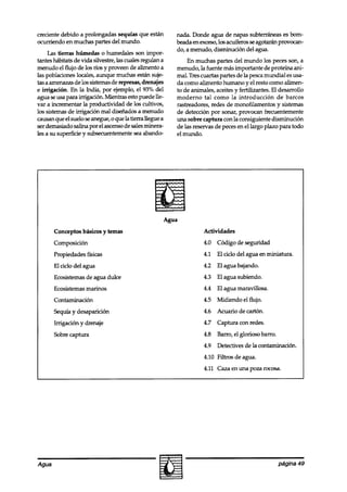 creciente debido a prolongadas sequías que están         nada. Donde agua de napas subterráneas es bom-
ocurriendo en muchas partes del mundo.                   beada en exceso,los acuíferos seagotaran provocan-
                                                         do, a menudo, disminución del agua.
     TAStierras húmedas o humedales son impor-
tantes hábitats de vida silvestre, las cuales regman a       En muchas partes del mundo los peces son, a
menudo el flujo de los ríos y proveen de alimento a      menudo, la fuente mas importante de proteína am-
las poblaciones locales, aunque muchas están suje-       mal. Tres cuartas partes de la pescamundial es usa-
tas a amenazasde los sistemasde represas,drenajes        da como alimento humano y el resto como alimen-
e irrigación. En la India, por ejemplo, el 93% del       to de animales, aceites y fertilizantes. El desarrollo
agua seusa para irrigación. Mierkas esto puede lle-      moderno tal como la introducción de barcos
var a incrementar la productividad de los cultivos,      rastreadores, redes de monofilamentos y sistemas
los sistemas de irrigación mal diseñados a menudo        de detección por sonar, provocan frecuentemente
causan que el suelo seanegue, 0 que la tierra llegue a   wra sobre captura con la consiguiente disminución
ser demasiado salina por el ascensode salesminera-       de las reservas de peces en el largo plazo para todo
les a su superficie y subsecuentementesea abando-        el mundo.




       Conceptos básicos y temas                                    Actividades
       Composición                                                  4.0   Código de seguridad
       Propiedades físicas                                          4.1   El ciclo del agua en miniatura.
       El ciclo del agua                                            4.2   El agua bajando.
       Ecosistemas de agua dulce                                    4.3   El agua subiendo.
       Ecosistemas marinos                                          4.4   El agua maravillosa.
       Contaminación                                                4.5   Midiendo el flujo.
       Sequía y desaparición                                        4.6   Acuario de cartón.
       Irrigación y drenaje                                         4.7   Captura con redes.
       Sobre captura                                                4.8   Barro, el glorioso barro.
                                                                    4.9   Detectives de la contaminación.
                                                                    4.10 Filtros de agua.
                                                                    4.11 Caza en una poza rocosa.




Agua                                                                                                  página 49
 