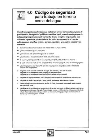 Código de seguridad
                                   para trabajo en terreno
                                   cerca del agua

     Cuando se organizan actividades de trabajo en terreno para cualquiergrupo de
     participantes, la seguridad y el bienestar deben ser de primerísima importancia.
     Estas se logran primariamente por medio de una completa preparación, una
     adecuada supeníisión y conocimiento del sitio. No obstante, en el caso de
     actividades en agua hay peligros que son específicos y se sugiere un código de
     conducta.
     1. hspeccionecuidadosamente
                               cualquier sitio antesde llevar un grupo a terreno.
     -      atiene ustedpermisoqficial y acceso
                                              fácil?
     = iS0nlosbordeslalagma riósegurosun colapso?
                  de      0         ae
     ES $uhn hondoes?Decidael límite hastadóndedebeentrar el grupo.
     e      Si esun río icuán rápido es?Un río pocoprcfundo perorápido podrh plantear una amenaza.
     m      Si seestátrabajandoal lado del mar,averigiie las horasde mareasy pregunteacercadecorrientespeligrosas.
     w      $uín limpia parece estarel agua?Si tiene olor 0 hay espumaen la superfkie, decidasi esrealmente
            adecuadipara sus propósitos.
     2. Asegúrese una adecuada
                  de                 supemisibn del lugar, lamtidaa y ae edaddel grupo.
                                                          ae               la
        Asegúrese que los participantes tienen la ropay los zapatosndecuad0s.
        Asegúrese los participantes estánconscientes cualquier peligro potencial.
                  que                                     de
     3. Asegúrese el grupo permanece el tiempo en contactovisual wn ustedmientras estáen terreno.
                que                todo
     4. Asegúrese nadie semeteal aguaa menosqueello sepida y que maie
                que                                                  chapotee empuje.
                                                                            0
     5.     Cubra cualquier rasguño0 wrtadura con parches.Si el sitio presentauna amenaza la salud, wnsidere
                                                                                        a
            usar guantesdegoma.
     6. Asegúrese los participantes no pongan dentro de sus ojos,boca,nariz, los dedos cualquier mded que
                  que                                                                 o
        hayaestadoen contactocon el agudo. No permita que secoma0 sebebamientras setrabajajunto al sitio de
        estudio.Pídalea los participantesqueselaven sus manosconjabón yagua limpia tan pronto comoel
        trabajohaya tt77hado   y antes de comer.




página 50                                                                                                            Agua
 