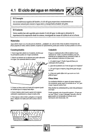 4.1 El ciclo del agua en miniatura
    El Concepto
    Sin la int*encia  negativa del hombre, el ciclo del agua proporciona constantemente un
    mecanismo natural para renovar el agua dulce y transportarla alrededor del globo.


    El Contexto
    Varios rrmddos han sido sugf3-i.abs
                                      para simular el ciclo del agua. La iaka aquí es demostrar la
    imporhwia aTe evaporación dbsdelos ohmos, investigando las wusas de lafilta de sal en la lluvia.
                  la


Materiales
 Agua caliente (mejorsi escercadel punto de ebullición... ,widadol); sal; cubosde hielo; bolsas plástiw transparente;dos
                                                                                               de
frascospequeños uidrio; malla dealambre;recipiente(lo suficientemente
                 de                                                        grande para contenerunfiasw parado en el centro).

Construyéndolo                                                    Usándolo
1. Vacíeel agua bien calienteen el recipiente,de@ma que          El aguasewndensará sobreeljilm de plástiw (lo 9ue
los parfkipantes pueakn ver el zxrporascendiendo.                representa “nubes”) enforma inmediata y estoserá
                                                                           las
                                                                 acelerado la super$ciefría que suministra el hielo. El
                                                                         por
2. Mezcle wn bastantesal; hasuficientepara podersaborearla       agua wmenzará a colectarse elfrasw vacío.
                                                                                          en
en el agua.Esto representaahora los oceanos.
                                                                 1. i Es saladael agua?.Pruebeel agua delfrasw y la
                                                                 cundensada   sobrela película.
                                                                 2. iQuéestá
                                                                           mcedid0wn el resto de aguaen el recipiente?
                                                                 3. i Por quéel agua seeoapora luegoforma gofasdeagua
                                                                                             y
                                                                 otra vez?
                                                                 4. jCóm0 estemodelod*e       de lo 9ueocurre en el ciclo
                                                                 global a!elagua?

                                                                  Otras ideas
                                                                 Losestudiantesdeberíanser capaces pensarm+as de
                                                                                                      de
                                                                 estasimulación; quizás sugerir la inclusión de un “río” para
                                                                 recoger agua de vuelta al mar.
                                                                        el
3. Coloqueunfrasw vacíoen el mediodel recipiente (puede          Para ilustrar   la contaminación   y como ésta permanece
ser necesario sele empujehaciaabajo).
            que                                                  en el mar:
4. Estire el plástico sobrela parte superior del recipiente      Pruebeagregandocolor al aguadel recipiente.i El agua que
cubnéndolocomplefamente wloque la malla arriba.
                              y                                  cm wmo “lluvia” esclara 0 wloreada? (atención,comolos
                                                                 gases pmam incorporados la lluvia; veala
                                                                              ser               en
 5. Tomealgunos cubosde hielo y póngalosen el segundo
                                                                 información sobrelluriia ácida,3.8).
frasw, ubíquelo en la malla jusfo sobreelfrasw vacíode
 abajo.




Agua                                                                                                              página 57
 