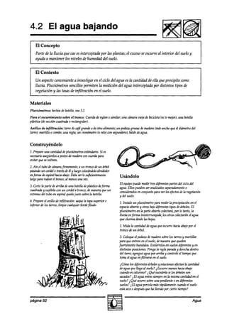 4.2 El agua bajando
    El Concepto
    Parte de la lluvia que cae es interceptada por las plantas; el excesose escurre al interior del suelo y
    ayuda a mantener los niveles de humedad del suelo.


    El Contexto
    Un aspecto conveniente a investigar en el ciclo del agua esla cantidad de ella que precipita como
    lluvia. Pluviómetros sencillos permiten la medición del agua interceptada por distintos tipos de
    vegetación y las tasas de infiltración en el suelo.


Materiales
Pluviómetros:   hechos de botella,vea3.2.

Para el escunimiento sobre el tronco: Cuerdade nylon 0 similar; una cámaravieja de bicicleta (eslo mejor),una botella
phística(deseccióncuadrada0 rectangular).
Anillos de infiltración: tarro de cafégrandeo de otro alimento; un pedaw grueso& madera(másancho9ue el diámetrodel
tard; martillo o combo;una regla; un cronómetro(0 reloj wn segundero);  baldedeagua.


Construyéndolo
1. Prepareuna canfiaizddeph&metros estándares. es
                                             Si
necesurioasegúrelos postes maderawn cuerdapara
                   a      de
eoitar 9uesevolteen.
                       firmenun te,a un tronw deun árbol
2. Ate el tubo decámara,
pasar& un cordela travesdeél y luegowlo&ndolo alrededor
enforma deespiralhaciaabajo.Debeserlo syficientemente           Usándolo
largopararodearel tronw, al menosuna vez.
                                                                El equipopuedemedir tres diferentes partes del ciclo del
3. Corte la parte de arr& de una botelladeplástico deforma      agua. Ellos puedenseranalizadosseparadamente     o
marti y sujételacon un cordela tronco,demaneraqueun             c0nsiaflad0sen conjunto para ver los t$ectos la vegetación
                                                                                                            de
extremodel tubo en espiralquede  justo sobrela botella.         y del suelo.
4. Prepareel anillo de mfiltracion: saquela tapasuperior e      2. Instale un pluviómetro para medir la precipitacion en el
infti  de los tarros, limpie cualquier bordefiludo.             espacio abiertoy otros bajodiferentestipos dearboles.El
                                                                pluviúmetro en la parte abierta colectará, lo tanto, la
                                                                                                          por
                                                                lluvta enforma   ininterrumpida; los otros colectaránel agua
                                                                que chorreadesde hojas.
                                                                                    las
                                                                2. Mida la cnntidad deagua queescurrehaciaabajopor el
                                                                tronco deun árbol.
                                                                3. Coloqueel pedazode madera    sobrelos tarrosy martillee
                                                                para queentren en el suelo,demaneraque queden
                                                               fuertementehundidos. Entierrelosen suelosd@rentesy en
                                                                distintas posiciones.Pongala regla paradu y derecha dentro
                                                                del tarro; agregue agua por arriba y controle el tiempoque
                                                                tomael agua enfiltrarse en el suelo.
                                                                ,$5mo los di@entesárbolesy estaciones  afectanla cantidad
                                                                deagua que llega al suelo? i Escurremenoshaciaabajo
                                                                cuandoescaluroso?i Qué sucedería los árbolesson
                                                                                                    si
                                                                sac&s? ¿El agua entra siempreen la mismacantidaden el
                                                                suelo?i Qué ocurre sobreuna pendienteo en diferentes
                                                                suelos?2El agua percolamásrápidamentecuandoel suelo
                                                                estaseco0 después ha llozkío por cierto tiempo?
                                                                                   que


página 52                                                                                                             Agua
 