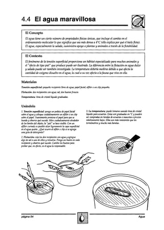 4.4 El agua maravillosa
    El Concepto
    El agua tiene un cierto número de propiedadesfísicas únicas, que incluye el cambio en el
    ordenamiento molecular lo que significa que sea mas densa a 4°C (ello explica por que el hieloflota).
    El agua, especialmente la salada, suministra apoyo a plantas y animales a través de lafZotabilidad.


    El Contexto
    El fenómeno de la tensión superjicial proporciona un habitat especializadopara muchos animales y
    el “efecto de tipo piel” que produce puede ser ilustrado. La diferencia entre laflotación en agua dulce
    y salada puede ser también investigada. La temperatura debería medirse debido a que afecta la
    cantidad de oxígeno disuelto en el agua, la cual a su vez afecta a la fauna que vive en ella.


Materiales
Tensión superficial:   pequeñorecipientelleno de agua;papelfacial; alfìler o un clip pequeño.
Flotación: dos recipientes wn agua;sal; doshueoosfkscos.
Temperatura:   tiras de cristal líquido graduadas.


Usándolo
1. Tensión superficial: ponga un pedazo papelfacial
                                           de                      3. La temperatura: puedetomarseusandotiras decristal
sobreel aguay coloquf2  cuidadosamente alfiler 0 un clip
                                         un                        líquido para acuarios.Estassongraduadasen “C y pueden
sobreel papel.Suavemente    presioneel papelpara quese             sermnpradasentiendasdeacuarios 0 mascotas precios
                                                                                                                a
hunda y observe sucede.
                 qué         Mire cuidadosamente     alrededor     relativamentebajos.Ellas sun másresistentes los
                                                                                                              que
de los bordes objeto,la “piel” sehacevisible. Con un
             del                                                   t&tros       y muchomásbaratas.
alfiler curoadoesposiblealzar ligeramentela capasuperjicial
en el agua qukta. i Qué ocurre al al$ler 0 clip si seagrega
una gota de detergente?
2. Flotación: coja los dos recipientescon aguay agregue
algo de sal a uno de ellos y revuelva. Pongaun hueooen cada
recipiente y observe qué sucede. Cambielos huevospara
probar que,en t$ecto,esel agua la responsable.




página 54                                                                                                           Agua
 