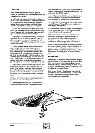 Usándolo                                                        máswmunes que otros? i Varía estoen tasdiferentesépocas
                                                                del año? iEllos pasantodosu tiempoen el agua o ustedsolo
Antes de muestrear cualquier sitio con agua, lea                captura una etapadel ciclo de vida?
primero la información sobre seguridad (4.0) y tome las
precauciones necesarias.                                        2. En una laguna o lago trate de muestreardiferentesmini-
                                                                hábitats.Por tjemplo, i hay d@emias entre los animales
Las redespuedenusarsepara introducir a los participantesa       sobrela supe$cie, en aguasabiertasy entre las plantas?
la vida antática, para ilustrar sobrela diversidaddeanimales
que viven en diferenteshábitatsy para llevara cabouna           3. ~Sond+rentes los animalesde ríos y torrentesde aquellos
variedadde investigaciones.Lo que usted puedarealizar           deaguadulce quieta? ~ESposiblever wmo seadaptanpara
dependerá los hdbitats acuáticosque tiene disponible.
           de                                                   vim’r en aguasen movhniento?
1. Cadavez, vacieel wntenido desu captura en unafuente          4. i Existen diferenciasentre los animalesque viven en po.~~
blancallena deagua y sepárelo. TransjGraSUpesca enjnma          rowsaspequeñas y grandes? iD$ieren los habitantesque
temporalal acuario (4.6) y asegúrese estaesdevueltaal
                                   que                          ocupandistintas parte de la zona costera?
agua cuidadosamente  antesdeabandonarel lugar.
                                                                Nota: no es necesario poner nombrea todoslos animales
2. En agua lenta o quieta aproxímese lenta y calladamente.      encontrados, embargo, importante ser capazde
                                                                             sin           es
Con rapidez barrasu red dentro del agua libre y sobrelas        observar descrzbirlas d@rencias.Una posterior
                                                                        y
plantas sumergidas wn prontitud saquey vaciela red.
                   y                                            idknt$cación, de qut!trata la investigacióny la
he la bolsade ta red cuidadosamente compruebe nada
                                     y             que          disponibilidad de material dependerá la edaddel grupo.
                                                                                                      de
quedaen sus costados.
                                                                Puestoque en algún hábitat habrárelativamentepocostipos
 3. En aguascorrientes y bajas puedeser posiblemeterse          de animales,es bastantesencillo reunir descripciones los
                                                                                                                    de
 dentro del agua.Pruebeprimero, cuidadosamente,     la          organismosmásparecidos colectaralgunos de ellos
                                                                                          y
 profundidad wn el mangode ta red ( una red wn mango            pegándolos debajo de un phístiw transparente que se adhiera,
 largo esnecesario aquí). Pruebebarriendodiferentesáreas,       de maneraque las ldminaspuedenser llevadasde vuelta a
 pero también trate de colectardelfondo agitándolocon su        casa.
 pie. SujeteIn porción plana de la red sobreelfondo del lecho
 del torrente parándose corrienteabajode maneraqueel agua       Otras ideas
fluya a travesde ta red. Otro estudiantegolpeaelfmdo wn
 su talón, dandovueltas las piedrasy perturbandoa los           Dondeel agua seaprofunda 0 cuandosetrabajeen una gran
pequeños   organismostos cualesson coladosdentro de la red.     laguna o lago una red dedragadopuedeser útil. Tometa red
                                                                para río sin el mangoy únala a una wdafiierte wmo se
 4. Las pozas rocosas costeras puedenser muestrt~das como       muestradeformn quela bolsade la red quedeabierta cuando
 en las lagunas A menudoel aguaestáquieta y claray es           esdragada.Para quesehunda en el agua suspendauna bolsa
 posible “cazar” animalesindividuales cuandoellosnadan          con piedrasdel ganchodel colgador.
fuera de las algasmmhas, de maneraque un barrrdoal azar
 puedeno ser necesario.Muchos de los animalessedentarios        Lancela red de dragadoy dgela hundirse. Luegotírela de
 que cuelgan delas rocaspuedenserfácilmente colectadosa         vuelta hacia la orilla o costa.Permitiendoquesehuti mas
 mano.                                                          prcfundo ojalándola a d#rentes velocidades posible
                                                                                                            es
                                                                muestreara diferentesprofundidades.
Ahora que los animalespuedenser ubicadosy estudiados,
                                                    se
puedenprobar varks ideas.Por ejemplo:
1. i tiven animalesdiferentesen agua dulce y aguasalada?
i Cuál tiene la mayor diversidad?~Algunos animalesson




Agua                                                                                                           página 59
 