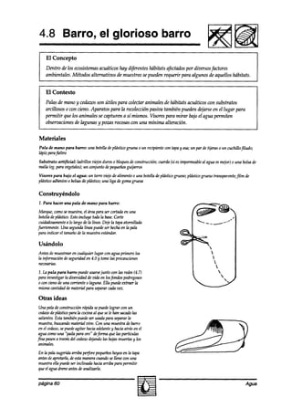 4.8 Barro, el glorioso                                              barro
                                                                                              RB
    El Concepto
    Dentro de los ecosistemasacuáticos hay difiwntes tibitats afectadospor diversos factores
    ambientales. Métodos alternativos de muestreo se pueden requerir para algunos de aquellos hábitats.


    El Contexto
    Palas de mano y cedazosson útiles para colectar animales de hábitats acuáticos wn substratos
    arcillosos o con cieno. Aparatos para la recolección pasiva también pueden @arse en el lugar para
    permitir que los animales se capturen a sí mknos. Visores para mirar bajo el agua permiten
    observaciones& lagunas y pozas rocosas con una mínima al teración.


Materiales
Pala de mano para bawo: una botelladeplástico gruesao un recipientecon tapay asa;un par de tijeras o un cuchillojitudo;
lápiz parafieltro
Substrato artificial: ladrillos zkjos duros o bloquesde construcción;W~IJ (si esimpermeable agua esmejor)o una bolsade
                                                                                          al
malla (eg.para vegetales); conjunto depequeños
                          un                       guijarros
Visores para bajo el uguu: un tarro viejo de alimento o una botelladeptásticogrueso;plásticogruesotransparente;film a’e
plásticoadhesimo bolsasde phístiw; una liga degomagruesa

Construyéndolo
1. Para hacer una pala de mano para bawo:

 Marque, comosemuestra,el dreapara ser cortadaen una
 botellade plástico. Estoincluye toda la base. Corte
 cuidadosamente lo largo de la línea. Dejela tapaatornillada
                   a
fuertemente.Una segundalínea puedeser hechaen la pata
 para indicar el tamañode la muestraestándar.

Usándolo
Antes demuestrearen cualquier lugar con agua primero lea
la información deseguridaden 4.0 y tomelas precauciones
necesarias.
1. la pala para barro puede usarse junto wn las redes(4.7)
para investigar la diversidadde vida en losfondos pedregosos
oconcienodeu?la corrienteo laguna. Ella puedeextraer la
mismacantidad dematerial para separarcadavez.

Otras ideas
 Una pala de construcnón rápida sepuedelograr con un
 cedazo phísticopara la cOnnaal quesele han sacado
        de                                          las
 salientes.Esta tambiénpuedeser usadapara separarla
 muestra,busumdomaterial vko. Con una muestrade barro
 en el cedazo, puedeagitar haciaadelantey hacia atrás en el
             se
 aguaamo una “paila para oro” defwma que las partkulas
fina pasena travésdel cedazodq.andolas hojasmuertasy los
 animales.
En la patasugeridaarriba perforepequeños hoyosen la tapa
antesdeapretarla,deestamaneracuandosellene wn una
muestraella puedeser inclinada haciaarriba para permitir
queel aguadreneantesdeanalizarla.


página 60                                                                                                          Agua
 