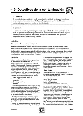 4.9 Detectives de la contaminación
    El Concepto
    El enriquecimiento por nutrientes o por la contaminación orgánica de los ríos y corrientes lleva a
    que ocurran cambios en las wmuniakdes de pequeñosorganismos. la diversidad de estos
    invertebrados puede usarse para monitorear la contaminación.


    El Contexto
    La presencia o ausencia de pequeños organismos (o mejor dicho, la abundancia relativa) en los ríos
    puede ser registrada. LA diversidad y wmposición de la comunidad muestreada usa& en conjunto
    con un índice biótico, permite el monitoreo de los niveles de contaminación en el agua y una
    comparación entre los diversos sitios y estaciones.


Materiales
Redes o muestreadores apropiados      (vea4.7 y 4.8)
Usted necesitará también: un recipienteblancopara separación(una cajagrande demargarina o de heladoesideal).
Itemes para realizar   Za captura: cucharas deplástico,cepillospequeños; pipeta hecha un tubo deplástico ancho.
                                                                       una           de
Para hacermas fácil la separación observación las diferentescriaturas trate de encontrarcontenedores plástico moldeado
                                 y           de                                                    de
aue tenganvarias secciones (cajasdealimento,o cajade pldsticopara hueooso cubetas refrigeradorpara hacerhielo). Los
                                                                                  del
animal& pueden sacados recipienteblancoy separados.
                ser         &j

Usándolo                                                       In cantidadde tiposdela partealta dela lista) esm+r. Usted
                                                               podríaregistrar una corrientecomouna nota ‘S‘y otra como
Antes de muestrear cualquier sitio con agua, primero           nota “3“. También ustedpodrtátomaren cuentatodoslos
lea la información de seguridad en el 4.0.                     grupos encontrados In másalta puntuación. Así, una
                                                                                  en
Ident$ique varias áreas de agua corrientecon el objetode       corrientecon dosanimales“5” podríatenerun puntaje 10
comparar.Es importante teneralguna ideade los animalitos       mientrasqueun riachuelocon una gran dizrersidad   de
de agua dulce (invertebrados)queprobablemente    estén         animalesdeagualimpia Cq..  cuatro en categwía“5”) podría
presentes agua clara y limpia desu área.Existen algunos
          en                                                   alcanzar20 puntos.
“sistemasestándares anotación” disponibles,pero es
                     de
posibley quizásmucho mejorconstruir uno propio. Como           Otras ideas
una generalización,sepuea?haceruna lista colocando    arriba   Para hacerla eoaluaciónmasreal, tomeen cuentala
a los animalesmássusceptibles la contaminaciónorgánica
                               a                               abundanciarelativa decadaanimal o puntajegrupal de cada
y a aquellosmástoleranteswlocarlos abajo,por ejemplo:          uno en una amplia categoríacomo:
5   Ninfas de insectos (ver 4s. en pág. 63).                   l= un soloanimal
4   Insectos adultos                                           2= entre dosa diez animales
3   Crustáceos                                                 3= entre 11 y 50 animales
2   Moluscos y crustáceos                                      4= entre 51 y 100animales
1   “Gusanos”                                                  5= sobre1OO  animalesencontrados la muestra
                                                                                              en
1. Es importanteemplearla mismatécnicaen cadaárea (p.ej.       Así, doscorrientesdeagua cadauna en “categoriaS”,
un muestreo  rdpido de un minuto cadauno, o el mismo           podrían ser “5/1” y “5/5” (NT.- “‘S/T tolerancia:5, número
                                                                                                    “:
tamañoparala bolsade maltacon piedrasen cadasitio; ven         deanimales:1; “5/5”: tolerancia5, númerode animales5).
4.7 o 4.8) Rewa? comparar“igual con igual” deforma que         Claramente,aquel casocon un número total másgrande de
corrientespedregosas pueaknser claramente comparadas           ninfas de insectosesprobablequeocurra en agua máspura.
(perono un sectorpedregoso un sectorlento y barrosoya
                            con
que los animalesd@rirán de todasmawas).                        Talesestudiosllevan a cuestionarse acercade Insfuentes de
                                                               contaminakín. Dondehay práctica intensi~ agrkola 0
2. Anote la presencia ausenciadecadnanimal o tipo de
                     o                                         contaminaciónpor alcantarillado, los niveles de nitrato
animal. No esnecesario ia?nti$car cadaespecie forma
                                            en                 llegan a ser altos. Estopuedemedirsecon varillas
precisapero útil saber, ejemplo, número de tipos de
             es         por         el                         impregnadas sustanciasquímicaspara reconocer
                                                                              con                                    nitrato
“perlas” (plecoptera).                                         quesesumergenen el agua. Comoson relativamentecarasse
3. Mientras másgrandeseala divemidad, mejorserála calidad      puedenpartir a lo anchode manerade obtenerdos(todavía
del agua.También mientrasmásalta esla puntuación (mayor        seráposibleleer el cambiode color contra la escalagraduada).


página 62                                                                                                            Agua
 