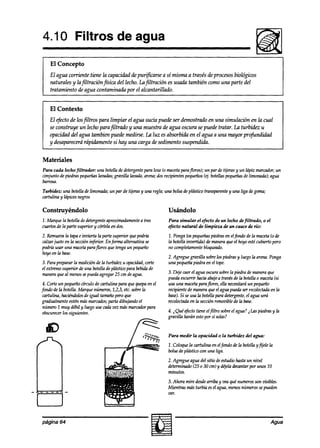 4.10 Filtros de agua
    El Concepto
    El agua corriente tiene la capacidad de purificarse a sí misma a través de procesos biológicos
    naturales y lajltraciónjsica  del lecho. Lu jltración es usada tambith como una parte del
    tratamiento de agua contaminada por el alcantarillado.


    El Contexto
    El efectode losjltros para limpiar el agua sucia puede ser demostrado en una simulación en la cual
    se construye un lecho para jltrado y una muestra de agua oscura se puede tratar. La turbidez u
    opacidad del agua tambien puede medirse. Lu luz es absorbida en el agua a una mayor prgfundidad
    y desaparecerárápidamente si hay una carga de sedimento suspendida.


Materiales
Para cada lecho filtrador: una botellade detergentepara loza (0 macetaparaflores); un par de tijerasy un lápiz marcador;un
conjunto de piedraspequeñas lavadas;
                                   gravilla lavadu,arena;dosrecipientespequeños botellaspequeñas limonada);agua
                                                                                  (ti.                  de
baWOSl7.

Turbidez: una botellade limonada; un par de tijerasy UM regla; una bolsade plástico transparentey una liga degoma;
cartulina y lápicesnegros

Construyéndolo                                                  Usándolo
1. Marque la botelladedetergente aproximadamente tres
                                               a                Para simular el efecto de un lecho defiltrado, o el
cuartosde la parte superhr y córtelaen dos.                     efecto natural de limpieza de un cauce de río:

2. Remuevala tapa e invierta la parte superior quepodríh        1. Pongalos pequeñas   piedrasen elfondo de la maceta(0 de
calzarjusto en la seccióninferior. Enfürma alternativa se       la botellainvertidas de maneraqueel hoyoesté cubiertopero
podría usar una maceta  parajlores que tengaun pequeño          no completamente   bloqueado.
hoyoenlabase.
                                                                2. Agreguegratilla sobrelos piedrasy luegola arena.Ponga
3. Parapreparar la mediciónde la turbidez u opacidad,
                                                    corte       una pequeñapiedra en el tope.
el extremosuperior de una botelladeplástiw para bebidade
maneraqueal menossepuedaagregar25 cm deagua.                    3. Deje caerel agua oscurasobrela piedra a’emaneraque
                                                                puedaescurrir haciaabajoa travésde la botellao maceta{si
 4. Corteun pequeñocírculo de cartulina para que quepaen el     usa una macetaparaflores, ella necesitaráun pequeño
fado dela botella.Marque números,1,2,3,etc.sobrela              recipientede mawa queel aguapuedaserrecolectada la en
 cartulina, haciéndolos igual tamuñopero que
                       de                                       base).Si sew la botellapara detergente, agua será
                                                                                                        el
gradualmenteesténmásmarcados;     parta dibujando el            recolectada la secciónremoviblede In base.
                                                                           en
 número1 muy de%1 luego usecadavez másmarcadorpara
                     y
 obscurecer siguientes.
             los                                                4. i Qué efectotiene elfiltro sobreel aw ? i Laspiedrasy la
                                                                grav&!a harán estopor sí solas?


                                                                Para medir la opacidad o la turbidez del agua:
                                                                1. Coloquela cartulina en elfondo de fa botellayfijele la
                                                                bolsade plástico wn una liga.
                                                                2. Agregue agua del sitio deestudiohastaun nivel
                                                                determinado(25 o 30 cm) y dqeh decantarpor unos 10
                                                                minutos.
                                                                3. Ahora mire desdearriba y veaqué numerosson visibles.
                                                                Mientras másturbia esel agua.menosnúmerossepueden
                                                                Vf?K


página 64                                                                                                              Agua
 