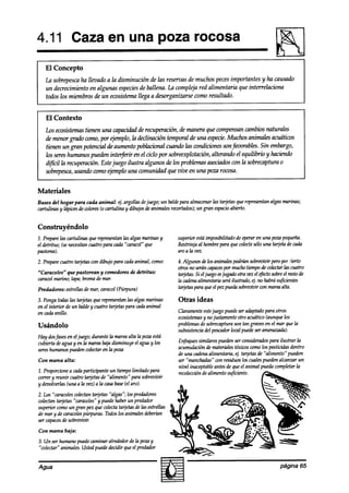 4.11 Caza en una poza rocosa
   El Concepto
   La sobrepescaha llevado a la disminución de las reservas de muchos pecesimportantes y ha causado
   un decrecimiento en algunas especiesde ballena. LA compleja red alimentaria que inferrelaciona
   todos los miembros de un ecosistemallega a desorganizarse como resultado.


   El Contexto
   los ecosistemas   tienen una capacidadde recuperaciún, ak manera que compensan    cambios naturales
   de menor grado como, por ejemplo, la declinación temporal de una especie.  Muchos animales acuáticos
   tienen un gran potencial de aumento poblacional cuando las wndiciones son@xn-ables. Sin embargo,
   los sereshumanos pueden interferir en el ciclo por sobreexplotación,alterando el equilibrio y hackndo
   dzfícil la recuperación. Estejuego ilustra algunos de los problemas asociadoswn la sobrecaptura o
   sobrepesca,   usando como ejemplo una comunidad que vive en una poza rocosa.


Materiales
Bases del hogar para cada animal: 4’. argollasdejuego; un baldepara almacenarlas @jetas querepresentanalgasmarinas;
cartulinas y hápices colores(o cartulina y dibujosde animalesrecortados); gran espacio
                   de                                                   un           abierto.


Construyéndolo
1. Preparelas cartulinas que representantasalgasmarinasy       superior estaimposibilitado de operaren una pop pequeña.
el detritus; (senecesitancuatro para cada“caracol” que         Restrtnjaal hombrepara que wtectesólo una tarjetade cada
pastorea).                                                     aroalavez.
2. Preparecuatro tarjetaswn dibujo para cadaanimal, como:      4.Algunos delos animalespodríimsobrtxrmirperopor cierto
                                                               otrosno seráncapaces muchotiempode wlectar las cuatro
                                                                                       por
“Caracoles”   que pastorean y comedores de detritus:           tarjetas.Si el juego esjugado otra vezel efectosobreel restode
caracolmarino; tapa;bromade mar.                               la cadena alimentariaseráilustrado,4. no habrást@ientes
Predadores: estrellasde mar, caracol(Púrpura)                  bujetaspara queel pezpuedasobrfkvir con mareaalta.

3. Pongatodaslas tarjetasque representanlas algasmarinas       Otras ideas
en el interior de un baldey cuatro tarjetaspara cadaanimal
en cadaanillo.                                                 Claramenteeste  juego puedeseradaptado  para otros
                                                               ecosistemas no justamenteotro acuático(aunquelos
                                                                          y
Usándolo                                                       problemas sobrecaptura tan gravesen el mar que la
                                                                         de              son
                                                               subsistenciadel pescadorlocal puedeser amenazada).
Hay dosfases el juego;durante la mareaalta la pozaestá
             en
cubierta deagua y en la mareabajadisminuye el aguay los        Enfoquessimilarespuedenser wnsiaéradospara ilustrar Ia
sereshumanospuedencolectaren ta poza                           acumulaciúnde materialestóxicoswmo los pesticidk dentro
                                                               de una cadena alimentaria, t$ tq’etas de “‘alimento” pueden
Con marea alta:                                                ser “manchaa%’ wn residuoslos cualespuedenalcanzar un
                                                               nivel inaceptableantesde queel animal puedacompletarla
1. Proporcionea cadaparticipante un tiempolimitado para        recolección alimento suficiente.
                                                                          de
correr y reunir cuatro taqetasde “alimento” para sobrevmir
y devolverlas(una a Ia vez) a la casabase(el aro).
2. Los “caracoles colectantarjetas “‘algas”;los predadores
colectantarjetas “carawles” y puedehaberun predador
superior comoun gran pez que colectatarjetasde las estrellas
de mar y de cmawlespúrpuras. Todoslos animalesaMerúm
ser capaces sobrevivir.
           de
Con marea baja:

3. Un ser humano puedecaminar alrededorde la pozay
“colectar” animales.Ustedpuededecidir queel preakdor


Agua                                                                                                             página 65
 