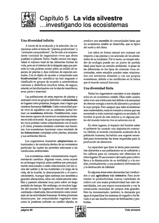 Capítulo 5 La vida silvestre
                 . . .investigando los ecosistemas

Una diversidad infinita                                 produce una sucesión de comunidades hasta que
                                                        un ecosistema estable se desarrolla, que es típico
     A través de la evolución y la selección, las va-
                                                        del suelo y del clima.
riaciones sobre el tema de “plantas productoras” y
“animales consumidores”, ha llevado a la sorpren-           Los niños en forma natural son curiosos con
dente variedad de organismos vivos que ahora            respecto a las plantas y los animales de los alrede-
pueblan el planeta Tierra. Nadie conoce con segu-       dores de su localidad. Por lo tanto, un simple estu-
ridad el número total de las diferentes formas de       dio de ecología puede ser un punto de partida
vida, pero en el interior de la delgada capa que per-   ideal para hacer un estudio ambiental. A pesar de
mite la vida podrían existir sobre un millón de es-     las diferencias en los tipos de criaturas vivas en-
pecies de plantas y diez millones de especies ani-      contradas, estos estudios pueden estar relaciona-
males. Con el objeto de ayudar a comprender esta        dos con territorios distantes y con sus propios
biodiversidad los científicos las han asignado o        ecosistemas, debido a las similitudes en la forma
clasificado en grupos de acuerdo a características      que el mundo natural funciona.
comunes y distintivas (muchos niños, de seguro,
estarán ya familiarizados con la idea de mamíferos,     Una diversidad finita
aves, peces 0 insectos).
                                                             Todos los organismos coexisten si son dejados
     Las poblaciones de estas especiesde plantas y      solos en un ecosistema estable. Ellos están unidos
animales viven en grupos definidos o comunidades        entre sí en una intrincada red debido a la necesidad
en lugares como praderas, bosques, mar o lagos que      de obtener energía a través del alimento y producir
nosotros ll amamos hábitats. Cada comunidad pue-        la suya propia. Esto asegura que tales ecosistemas
de vivir en equilibrio con su ambiente, juntos for-     seansustentables; nada es tomado a menos que sea
man un ecosistema definido. Notablemente, noso          necesitado y todo material orgánico es reciclado. El
tras somoscapacesde reconocer ecosistemassimila-        hombre es parte de este sistema y, en algunas par-
res en todo el mundo. Ya que aunque los componen-       tes del mundo todavía vive en armonía con él.
tes vivos podrían variar conjuntamente con el suelo
y el clima, procesos similares controlan sus funcio         En otros lugares, el impacto del hombre sobre
nes. Los ecosistemasfuncionan como resultado de         el ambiente ha causado una degradación extensi-
las interacciones complejas entre plantas, animales     va. Debido al reciente crecimiento acelerado de la
y sus ambientes físicos.                                población humana, ha habido una urgente necesi-
                                                        dad para incrementar las áreas requeridas para la
     Los organismos muestran adaptaciones es-           producción de alimentos.
tructurales y de conducta dentro de un ecosistema
particular las cuales les permiten adecuarse a las           La capacidad que tiene la tierra para sumi.nis-
condiciones ambientales.                                trar alimentos a sus poblaciones no es suficiente y
                                                        los cultivos para su consumo son obtenidos en
    Los ecosistemas están constantemente experi-        otros lugares. El uso excesivo del suelo para cultivo
mentando cambios. Algunas veces, como ocurre            lleva a la disminución de su fertilidad y a la ero-
en un bosque tropical, estos cambios son principal-     sión, eventualmente, a una posterior deforestación
mente estacionales o están relacionados con los ci-     y la destrucción de hábitats.
clos del carbón y de los nutrientes a lo largo de la
vida, de la muerte, la descomposición y el nuevo             En algunas áreas estasdemandas han conduci-
crecimiento. Aunque tales sistemas son sensibles a      dos a una agricultura más intensiva. Para incre-
grandes alteraciones, ellos son relativamente esta-     mentar la productividad, nuevas variedades de
bles y parecen alterarse muy poco sobre un largo        cultivo con una mejor productividad han sido de-
perfodo de tiempo. Sin embargo, en muchos luga-         sarrolladas, con una mayor mecanización y con la
res del mundo la vegetación natural esta siendo         consecuente necesidad de campos más grandes.
cambiada o destruida, frecuentemente como resul-        Esto ha incrementado, también, la demanda por
tado de las actividades humanas. Si estaspresiones      agua al expandirse los sistemas de regadío y ha lle-
disminuyen, las comunidades vegetales tales             vado a un uso mucho mayor de fertihzantes y pes-
como la praderas sufrirán un cambio rápido; se          ticidas.

página 66                                                                                     Vida silvestre
 
