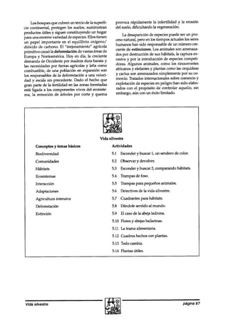 Los bosques que cubren un tercio de la superfi-     provoca rápidamente la infertilidad y la erosión
cie continental, protegen los suelos, suministran       del suelo, dificultando la regeneración.
productos útiles y siguen constituyendo un hogar
                                                             La desaparición de especies puede ser un pro-
para una enorme variedad de especies.Ellos tienen
                                                        cesonatural, pero en los tiempos actuales los seres
un papel importante en el equilibrio oxígeno/
                                                        humanos han sido responsable de un número cre-
dióxido de carbono. El “mejoramiento” agrícola
primitivo causó la deforestación de vastas áreas de     ciente de extinciones. Los animales son amenaza-
Europa y Norteamérica. Hoy en día, la creciente         dos por destrucción de sus hábitats, la captura ex-
demanda de Occidente por madera dura barata y           cesiva y por la introducción de especies competi-
las necesidades por tierras agrícolas y lena como       doras. Algunos animales, como los rinocerontes
combustible, de una población en expansión son          africanos y elefantes y plantas como las orquídeas
los responsables de la deforestación a una veloci-      y cactus son amenazados simplemente por su co-
dad y escala sin precedente. Dado el hecho que          mercio. Tratados internacionales sobre comercio y
gran parte de la fertilidad en las zonas forestadas     explotación de especiesen peligro han sido elabo
esta ligada a los componentes vivos del ecosiste-       rados con el propósito de controlar aquello, sin
ma, la remoción de árboles por corte y quema            embargo, aún con un éxito limitado.




                                              Vida silvestre
       Conceptos y temas básicos                      Actividades
       Biodiversidad                                  5.1 Esconder y buscar 1, un sendero de color.
       Comunidades                                    5.2 Observar y devolver.
       Hábitats                                       5.3 Esconder y buscar 2, comparando hábitats.
       Ecosistemas                                    5.4 Trampas de foso.
       Interacción                                    5.5 Trampas para pequeños animales.
       Adaptaciones                                   5.6 Detectives de la vida silvestre.
       Agricultura intensiva                          5.7 Cuadrantes para hábitats.
       Deforestación                                  5.8 Dándole sentido al mundo.
       Extinción                                      5.9 El caso de la abeja ladrona.
                                                      5.10 Flores y abejasbailarinas.
                                                      5.11 La trama alimentaria.
                                                      5.12 Cuadros hechos con plantas.
                                                      5.13 Todo cambia.
                                                      5.14 Plantas útiles.




 Vida silvestre                                                                                  página 67
 