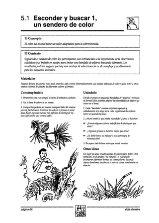 5.1 Esconder y buscar 1,
    un sendero de color
    El Concepto
    EZcolor del animal tiene un valor adaptativo para la sobrevivencia.


    El Contexto
   Siguiendo el sendero de color, los participantes son introducidos a la importancia de la obsemación
   cuidaalosay al trabajo en equipo para imitar una bandada de pájaros buscando alimento. Los
   resultados podríizn sugerir QW hay una ventaja de sobrevivencia en el camufzaiey ocultamiento
   para los pequeños animales.


Materiales
Pedazos lana de colores:mio; azul; amadlo, caféy verde(altemativamente,usepajillas pkísticusde colorespara beberu otros
        de
objetos ítemesdedesecho dijérentescolores
       0               dé                  y’$nkasJ

Construyéndolo                                                Usándolo
1. Determineuna ruta simple a trav& dearbustosy árboles.      Divida el grupo en pequeñasbandadas “pájad en busca
                                                                                                   de
                                                              deforraje (ellospodrí& adoptarlas identidadesdepájarosya
2. Ate la lana decoloresa las ramas.                          vistos en el úred
3. Cuelgue los pedazos lana en cualquier lado del camino
                      de                                      1. Cada“bandada” caminaenforma separaab     y
perodefácil alcance.Combinelos colores0formas si usted        ídadamente a lo largo dela ruta, registrando los colores
am hacer   algunas marcasmásdifíciles dedistinguir (ej.:      (perono sacando lana}.
                                                                             la
lana c+fécontra una cortezacafé).
                                                              2. ,-Ahorarevelelo queestaba
                                                                                         escondido!icómo lo hicieron?
                                                              -   iFueran algunos wlores másfáciles de distinguir que
                                                                  otros?
                                                              -   2Algunos grupos lo hicieron m+r que otros?
                                                              -   iSe ddi4.íestoa su enfoque0 a su estrategiade
                                                                  alimentación?
                                                              3. Recuperetoda Ia lana antesque usted termine.

                                                               Otras ideas
                                                              En lugar de lana, pruebepajillas de wlores para beber.
                                                                                                                   Otra
                                                              variación, esel sendero“no natural” el cu~l puede
                                                              incorporar diferentesformas así comocolores.Escoda
                                                              objetosfamiliares acaaOsla sala de clases materialesde
                                                                                       de                 0
                                                              desecho.




página 68                                                                                                Vida silvestre
 