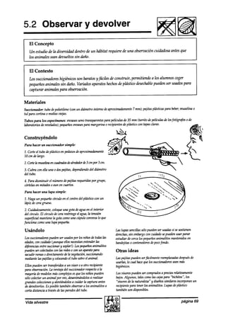 5.2 Observar y devolver
                                                                                             l!!Fam
   El Concepto
   Un estudio de la diversidad dentro de un hábitat requiere de una obsetvación cuiakdosa antes que
   los animales sean akvueltos sin daño.


   El Contexto
   Los succionadores higiénicos son baratos y fáciles de construir, permitiendo a los alumnos wger
   pequeños animales sin daño. Variados aparatos hechosde plástico desechable    pueden ser usados para
   capturar animales para observación.


Materiales
Sucn’onador: tubo depolietileno (con un diámetrointerno deaproximadamente mm); pajitasptisticas para beber;
                                                                         7                                muselina o
tul para cortina 0 mains
                       vitjas.

Tubos para los especímenes: envasessemi-transparentes películasde 35 mm (tarrito depe1ínrbz.s losfotógyfos o de
                                                    para                                       de
laboratoriosde revelados);
                         pequeños
                                envases
                                      para margarina 0 recipientesde plástico con tapasclaras.


Construyéndolo
Para hacer un succiomador simple:

1. Corte el tubo deplásticoen pedazos aproximadamente 4
                                    de
                                                      -I-k&
10 cm de largo.
2.Cortelamuselinaeníuadra&&alrededora!e3cmpor3cm.
3. Cubra con ella una 0 dospajitas, dependiendo diámetro
                                              del
del tubo.
4. Para disminuir el númerodepajitas requeridas grupo,
                                               por
córtelasen mitades0 aun en cuartos.
Para hacer una lupa simple:

1. Haga un pequeñocírculo en el centro del plástico un
                                                  con
liípiz de ceragrueso.
 2. Cuidaakamente, wloque una gota deaguaen el interior
 del círculo. El círculo de cerarestringe el agua,la tensión
 super@ial mantienela gota comouna cúpula convexalo que
funciona comouna lupa pequeña.

Usándolo                                                       Las lupas sencillassólopuedenser usadas sesostienen
                                                                                                      si
                                                               derechas, embargown chha sepuedenusar parar
                                                                         sin
Lossucciom&respue&nserusadosporlosniñosdetodaslas              estudiar de cercalos pequeños
                                                                                           animalitos mantenidosen
edades, cuidado@que ellosnecesitan
       wn                                 entender  las        bandejitaso contenedores poco
                                                                                        de    fondo.
ajferolcias succionary soplar!).los pequerios
          entre                                   animalitos
puedenserwkctadosconlasreaksownunaparatopara                   Otras ideas
sacudir ramas0 directamente la vegetación,
                             de             succionando
mediantelas pajillas y wlocandoel tubo sobreel animal.         Laspajitas puedenserfácilmente reemplazadasdespués
                                                                                                               de
                                                               usarlas,lo cual hacequelos succionadores mas
                                                                                                      sean
Ellos puedenser tramferidosa un visor o a otro recipiente      higiénicos.
para observación. ventajadel stdcnonaam a la
                   La                      respecto
mayoríade modelosmascomplq.os que los niños pueden
                                   es                          Los z>isores
                                                                          puedenser comprados preciosrelativamente
                                                                                                a
sólo wkctar un animal por vez, desanimándolos realizar
                                                a              bajos.Algunos, tulescomolas cajaspara “bichitos”, los
grandescolecciones alentándolosa cuiakr la captura antes
                     y                                         “visores de la naturaleza” y diseñossimilares incorporan un
de devolverlos.Es posibletambiénobservaralos animalitos a      recipientepara tenerlos animalitos. Lupasdeplástico
corta distancia a travésde las paredes tubo.
                                      del                      tadih   son disponibles.


 Vida silvestre                                                                                               página 69
 