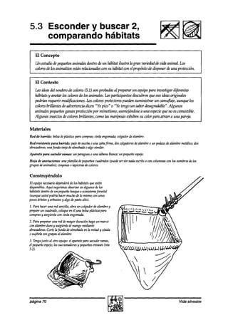 5.3 Esconder y buscar 2,
    comparando hábitats
    El Concepto
    Un estudio de pequeñosanimales dentro de un hábitat ilustra la gran variedad de vida animal. Lo.5
    wlores de los animalitos esti re,!acimhs wn su hábitat wn el propósito de disponer de una protección.


    El Contexto
    las ideasdel senderoa!ecolores (5.1) son probadasal preparar un equipo para investigar diferentes
    hábitats y anotar los wlores de los animales. Los participantes descubren que sus ideas originales
    podrían requerir mod@&mes. Los colores protectorespueden suministrar un camujlaje, aunque los
    coloresbrillantes de advertencia dicen “Yo pico” o “Yo tengo un sabor desagradable”.Algunos
    animales pequeñosganan protección por mimekmo, asem@índose una especieque no es comestible.
                                                                        a
    Algunos insectos de colores brillantes, como las mariposasexhiben su color para atraer a una partja.


Materiales
Red de balido:   bolsadeplástico para compras;
                                             cinta engomada;
                                                           colgadordealambre.
Red resistente para barrido: palo deescoba una caña
                                         o         firme, doswlgadoresdealambreo un pedaw dealambremetálico;dos
abrazaderas;
           unafunda vieja de almohada0 algo similar.
Aparato para sacudir ramas: un paraguaso una sábanablanca;un pequeñoespejo.
Hoia de anotaciones: una vhnilla devequeños
   I                                         cuadradoshede sersin nadaescrito0 ím columnascon los nombresde los
grupos deanimales);crayonk 0 lapicero decolores.

Construyéndolo
El equiponecesariodependerá los hábitats queestén
                           de
disponibles.Aquí sugerimosobservaren algunos de los
hábitats dentro un pequeña
              de           bosque ecosistemaforestal
                                  0
(aunqueu.5ted hacermuchode lo mismocon unos
              podría
pocos y arbustosy algo depastoalto).
      árboles
1. Para haceruna red sencilla,abra un colgadordealambrey
prepareun cuadrado,coloque él una bolsaplástica
                             en                   para
comprasy asegúrela cinta engomada.
                   con
2. Para prepararuna red démayor duración hagaun marco
con alambreduro y asegúrelo mangomediante
                            al
abrazaderas.Corte la funda de almohadaen la mitad y cósala
0 sujételacongrapasal alambre.
3. Tengajunto al otro equipo:el aparatopara sacudir ramas,
el pequeñoespejo; succionadores pequeños
                  los              y          envases hea
5.2).




página 70                                                                                          Vida silvestre
 