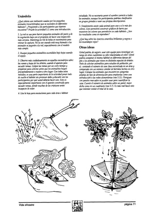 Usándolo                                                        estudiado.No esnecesarioponer el nombrecorrectoa todos
                                                                los animales,aunque los participantespodrían ck+carlos
2Qué wlores son realmentet6aa0s los pequeiíos
                                    por                         en grupos grandeso usar sus propias descripciones.
animales(invertebrados)queseescondmen agiid~
hábitats? jPregúntele a los participantes queesperan            5. Simplemente anote cadaanimal para uno 0 a lo másdos
encontrar? Pruebela actbidad 5.1 comouna introduccih            colores.Estopermitirá construir grájiws de barra que
                                                                muestrenlos wlores queprevalecenen caakhábitats.iSon
1. La red seusa para barrer pequeños animalesdel pastoy de      los resultadoscomoseesperaban?
la vegetaciónbajacon el propósitodehaceruna inspección
mascercana.   hJantengala red de bolsaen movimiento para        i Qué hay sobrelos insectosamarillos brillantes y negroso
retener la captura.No la usecuandoestamuy húmedo0 los           los escarabajos
                                                                              rojos?
animalessepegarána la red, especialmente el modelo
                                          con
mássimple.                                                      Otras ideas
2. Busquepequeños
                animalitos escondidos hojasusando
                                    bajo                        Ustedpodrtá,de seguro,usar esteequipopara investigar un
el espjo.                                                       rango deotras cuestionesno sólo rehzckmaaás color. Usted
                                                                                                             al
                                                                podríacompararel mismo hábitat en diferentesépocas  del
3. Observemascuidadosamente aquellosescondrijos
                                 en                     sobre   año o los animalesque mmen distintas especies árboles.
                                                                                              en                de
las ramasy hojasde los árboles,usandoel aparato para            Tratedecolectaranimalitos para estudios de población,por
Nmanramas.Golpeelas ramaspor un corto tiempoy                   4.: contandoel número de una claseencontradaen un dreay
prepárese colectarantesque los animalitos huyan
          para                                                  comparada un número similar de barridoshechos otro
                                                                            wn                                     en
precipitadamente vuelen a otro lugar. Con todosestos
                  0                                             lugar. Coloquelos animalesque encontróen categorías
métodos, una parte importante de la actividad poner todo
          es                                                    ampliasde tipo de alimentación para emplearlas como una
de vuelta al habitat sin provocardañoy discutir con los         introducción a hzsredesalimentarias (vea5.72). Paraguas
participantes por qué ustedaMería haceresto.Estoes              con paneles marcados puedenusar para cuantificar la
                                                                                       se
especialmente  importante con el aparatownstruido para          caza.Cuenteel número de animalessobreun panel, mt$r
sacudir ramas,dondemuchasdelas criaturas serán                  dicho comoen un cuadrante (vt%5.7). Es másreal haceresto
incapaces volar.
           de                                                   que intentar contar el total de la caza.
4. Use la hojapara anotacionespara cadaárea0 habitat




 Vida silvestre                                                                                                 página 71
 