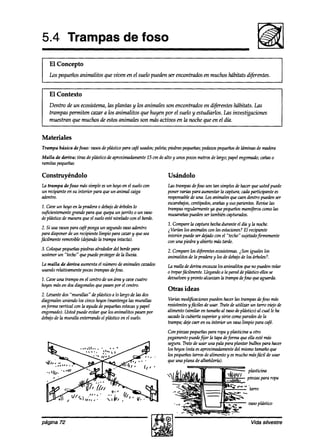 5.4 Trampas de foso
    El Concepto
    Los pequeñosanimalitos que viven en el suelo pueden ser encontrtis         en muchos hábitats dijkrentes.


    El Contexto
    Dentro de un ecosistema,iizs plantas y los animales son encontrados en difwentes hábitats. Las
    trampas permiten cazur a los animalitos que huyen por el suelo y estudiarlos. Las investigaciones
    muestran que muchos de estosanimales son más activos en la noche que en el día.


Materiales
Trampa básica defoso: vasosdeplásticopara café
                                             usados;
                                                   paleta;piedraspe9ueñas;
                                                                         pedazos
                                                                               pequeños láminas de madera
                                                                                      de
Malla de deriva: tiras de plásticodeaproximadamente cm dealto y unospocosmetrosde hrgo; papelengomado;
                                                  25                                                 cañaso
ramitaspe914eña.s        ’

Construyéndolo                                              Usándolo
la trampa de foso mássimple esun hoyoen el suelocon         Las trampasdefoso son tan simplesdehacer9ue ustedpuede
un recipienteen su interior para 9ueun animal caiga         poner varias para aumentarla captura;cadaparticipante es
adentro.                                                    responsable una. Losanimalesquecnendentro puedenser
                                                                       de
                                                            escarabajos,centípedos,
                                                                                  arañasy susparientes.Reviselas
1. Caveun hoyoen la pradera0 debajo árboleslo
                                   de                       trampasregularmenteya 9uepequeños    mamíferos  comolas
su@ientemente grandepara 9ue quepaun jarrito 0 un vaso      musarañas  puedenser tambiéncapturados.
depl&iw de maneraque el sueloesténivelado con el borde.
                                                            2. Comparela capturahechadurante el díay la noche.
 2. Si usa vasospara cafépongaun segundovasoadentro         i Varhn los animaleswn las estaciones? recipiente
                                                                                                    El
 paradisponerde un recipientelimpio para cazary 9uesea      interior puedeser dqado con el “techo” sujetadofhemente
fácilmente removible(ddando Zntrampaintacta).               wn una piedra y abiertomástarde.
3. Coloquepe9ueña.s
                 piedrasalrededordel bordepara              2. Comparelos diferentesewsihmas. iSon iguales los
sostener “techo“ que puedeprotegerdela lluzria.
        un                                                  animalitos de la praderay los dedebajode los árboles?.
La malla de deriva aumentael númerodeanimalescazzdos        La mulla dederiva encawa losanimalitos queno puedenvolar
usandorelativamentepocastrampasdefoso.                      0 treparfácilmente.Llegando la pareddeplásticoellosse
                                                                                       a
1. Caveuna trampaen el centro de un áreay cavecuatro        deouelven pronto alcanzanla trampadefoso 9ueaguar&.
                                                                       y
hoyosmásen dosdiagonales9uepasenpor el centro.
                                                            Otras ideas
2. Leoantedos “murallas” deplástico a lo largo de las dos
diagonalesuniendo los Qnw hoyoshantenga las murallas        Variasmodificaciones  puedenhacerlas trampasdefoso más
enforma vertical wn la ayuda de pequeñas   estacas papel
                                                  y         resistentes fáciles de usar. Tratede utilizar un tarro viejo de
                                                                       y
engomado). Ustedpuedeevitar 9ue los animalitos pasenpor     alimento (similar en tamañoal vasodeplástico) al cual le ha
debajo la muralla enterrandoel plásticoen el suelo.
      de                                                    sacado cubierta superiory siroe wmo paredes la
                                                                   la                                         de
                                                            trampa;@e caeren su interior un znzso     limpio para café.
                                                            Con pinzas pequeñas  para ropay plasticina u otro
                                                            pegamento  puedefijar la tapadefMma que ella estémás
                                                            segura.Tratede usar una pala para plantar bulbospara hacer
                                                            los hoyos(estaesaproximadamente mismo tamañoque
                                                                                              del
                                                            los pequeñostarros dealimentoy esmucho más$ícil de usar
                                                            9ue una plana dealbnñilti).
                                                                                           r‘c--     pl&icina
                                                                                             JIVV 1 pinzas para ropa
                                                                                             ..IAh




página 72                                                                                                Vida silvestre
 