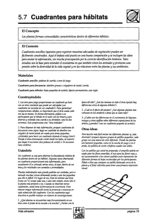 5.7 Cuadrantes                                    para hábitats
    El Concepto
    Las plan tasforman comunidades características dentro de d@ren tes hábitats.


    El Contexto
    Cuadrantes sencillos (aparatos para registrar muestras adkuaah de vegetación) pueden ser
   jiícilmente wnstruidos. Aquíel énfbsi.5puesto en una buena comparación y se incluyen las ideas
                                             está
    para anotar la injbrmhón, sin mucha preocupación por la correcta zdenfiFcaciór2      botánica. Tales
    estudiosson la basepara entender el ecosistemaen que también viven los animales y provocan una
    presión sobre la diversidad de la vida vegetal y en las relacionesentre las plantas y sus ambientes.


Materiales
Cuadrante sencillo: peaúws de cuerdá,o aros dejuego.

Cuadrante parafrecuencia:   alambregrue~ o colgadores metal;cuerda.
                                                    de
Cuadrante para árboles: hojaspequeñas acetato;ldpicespermanen una regla.
                                    de                      tes;

Construyéndolo
1. Losarosparajuego proporcionanun cuadranteya listo         época año? i Son las mismasen todoel áren (quuás hay
                                                                   del
wn un áreaconstantequepuedeser calculada{jun                 djferencias
                                                                       cercadealgunos árboles?).
cuadranteno necesitaser un cuadrado!).Para garantizar
comparaciones  vdlihs, esimportante que el áreausadacada     2. #.uíl esel efedo del pisoteo?iSon algunas planfas más
zxz seala mkma. Enforma alternativa, píakle a un             comunes los senderos áreasqueseusan mks?
                                                                      en              0
participante quesetienda en el suelocon los brazosy pies     3. ,$híles son las difeencias en el crecimientode líquenes,
abiertosy extienh una cuerdaa su alrededor,una los dos       musgos otras @itas sobredifeentes exposiciones los
                                                                      y                                           de
extremos.Estopropon-ha una “áreaestándar”.                   árboles paredes? un cuadrantepequeñodeacetato).
                                                                     y          he
 2. Para disponerdemás in@macih, preparecuadrantesde
frecuenciacomosigue: hagaun cuadradodealambre(un             Otras ideas
colgadorde metalpuedeser usadopara áreaspequeñas;            Parahacerlomásfácil anotar las d@rentesplantas (y imás
iextiéndalo para hacerun cuadrantedq.andoel mangolisto!).    divertido!) preparealgunosgrupos depalillos peqUenos, cada
 Divida el áreaatravesandocordeldesde lados,demanera
                                     los                     grupo con una marcadecolor diferente.Donde las plantas
 quehayan 4 secciones pedazos cordel)o 16 secciones
                      (dos       de                          son bastante  pequeñas, comoen la canchadejuego 0 en el
 bei. cordeles).                                             prado,los palillos de wctel ofósforosusadosson útiks.
Usándolo                                                     Con los palillos 9ue ustedha preparado, amarillo podríaser
                                                                                                      el
                                                             usadopara lasjlores amarillas, el rojo para lasflores rojasy
Un cuadranteseusa para obseruarla abundanciarelativa de      asísucesivamente los colorespodríanjusto representar
                                                                                0                                      las
las plantas dentro de un hábitat. Algunas vecesobservando    diferentesformas dehojasreconocidas los participantes.
                                                                                                    por
un cuadranteproporcionaráestainjbrmación, pero               Pídalea ellos 9ue coloquenun palillo destacado   cercadela
usualmenteél eswlocado z~rias veces, azar, dentrode un
                                       al                    planta y alfinal wléctelospara tener una primera impresión
áreay los resultadosson sumados promediados.
                                   o                         visual.
Plantas individuales másgrandepodríim ser mntaaks,pero a
menudomuchascrecendemashik juntas o son tan pequeñas
queello esdij?cil. En lugar deeso,trate de estimar quéárea
(comoun %) ocuparuda una, 0 aún mássimple, anotesólo si
la planta estápresenteo no. Cuandoseobseroanvarios
cuadrantes,usted tiene la frecuencia de ocurrencia.Para
obtenermayor infmción anotela presenciao ausenciaen
cadasubsección cuadrante.Con los cuadrantesaquí
                del
descritosesposiblerealtir un númerode investigaciones:
2. iQué plantas seencuentran másfrecuentementeen un
áreacomoel prado de la escuela0 la cancha?2Varh con la


Vida silvestre                                                                                               página 75
 