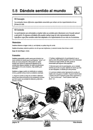5.8 Dándole sentido al mundo
    El Concepto
    Los animales tienen diferentescapacidadessensoriales que calzan con los requerimientos de sus
   jirmfzsdevida.


    El Contexto
   Los participantes son estimulados a emplear todos sus sentidos para rehzionarse con el mundo natural
   y apreciarlo. En algunas actizkhdes ellos pueden realizar juego de roles representandoanimales
   espec$ws cuyosfinos sentid& están bien adizptadosa los requerimientos de sus rolesen el ewsistema.


Materiales
Senderos básicos a ciegas: zwnda, tj. una bufanda;un pedazolargo de cuerda.

Sendero de aroma: productosquímicoscon olor queseaninofensivos,ej. esencia menta;tiras de lana o cordel.
                                                                          de
Juego de murciélagos:   vendas.


Usándolo
Senderos sensoriales: puedenusarsepara introducir un          2. Explique cuidadosamente los participanteslo que se
                                                                                         a
nuevo ambientede maneraque los participantes “miren” a él     espera cómoellospodrían ayudarseuno al otro (caminando
                                                                     y
desde nueva perspectiva.Ellos puedenser usados
      una                                                     a travésde un lugar extraño,sin vista, puedeser
tambiénpara ilustrar la importanciaadaptativade los           atemorkadorpara algunos niños pe9ueños).
sentidospara algunos animales,los cualesson pobremente
                                                              3. Seleccione
                                                                          paresentre los participantes,uno esven&0
desarrollados los seres
             en          humanos.,+lay tambiéngran
                                                              mientras queel otro esel guía. Sepárelos manera9ue ellos
                                                                                                     de
diversión!.
                                                              no seanempujados, chocados otraspersonas.
                                                                                 ni           por
Senderos a ciegas: puedenser establecidos cualquier
                                          en
                                                              4. La personavendadasostieneligeramentela cuerday la
terrenoy podrían incluso incluir un ambienteconstruido.
                                                              emplea  comouna guú2en el sendero.El guía le toma la mano
2. Asegurela cuerdaa lo largo de un sendero diferentes
                                             a                o caminacercadeél. Estimule al gu” a hacersugerencias,    p.
alturas (perodentro del alcancede los estudiantes)deforma     4’. “toca la cortezaaquí’: “huele la planta al lado tuyo,
que lleve a pasar una variedadde obstáculos diferentes
                                            y                 ahora“, etc.
texturas 0 aromas.
 