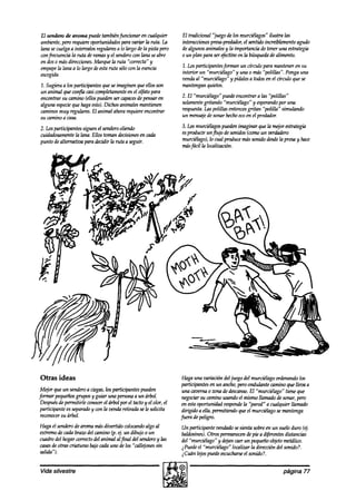 El sendero de aroma puede~tambiénfuncionar cualquier
                                               en                El tradicional “juego de los murciélagos” ilustra las
ambiente,pero requiereoportunidadesparavariar la ruta. la        interaccionespresa-predador, sentíabincret%mente agudo
                                                                                               el
lana secuelgaa intervalos regularesa lo largo de la pista pero   dealgunosanimalesy la importancia de tener una estrategia
wnfrecuencia la ruta deramasy el sendero lana seabre
                                           con                   o un plan para ser@echo en la búsqueda alimento.
                                                                                                            de
en doso másdirecciones. Marque la ruta “correcta” y
empape lana a lo largo deestaruta sólocon la esencia
        la                                                       1. Losparticipantesfbrm4znun círculo para manteneren su
escogida.                                                        interior un “murciélago” y una 0 m4ís“polillas”. Ponga una
                                                                 venaízal “murciélago” y pídalesa todosen el chulo 9ue se
1. Sugieraa los participantes9uese imaginen que ellosson         mantenganquietos.
un animal 9ue co@Ácasicompletamente el olfato para
                                       en
encontrarsu camino (ellospuedenser cnpaces pensaren
                                            de                   2. El “murciélago”puede encontrara las “polillas”
alguna especie hagaesto).Dichos animalesmantienen
               que                                               solamente gritando “murciélago” y esperando una
                                                                                                              por
caminosmuy regulares.El animal ahorarequiereencontrar            respuesta. polillas entonces
                                                                           Las                grhn “polilla” simulando
su caminoa casa.                                                 un mensaje sonarhechoecoen el preakdor.
                                                                             de

2. Losparticipantes siguen el senderooliendo                     3. Losmurciélagos  puedenimaginar 9ue la mtjor estrategia
cuidadosamente luna. Ellos toman decisiones cada
                la                             en                esproducir un pujo desonidos(comoun verahiero
punto dealternativa para decidir la ruta a seguir.               murciélago),lo cual producemássonido desde presay hace
                                                                                                             la
                                                                 másfácil la loc4?lti&.




Otras ideas                                                       Haga una variación del juego del murciélago ordenandolos
                                                                  participantesen un ancho,peroondulante caminoque lleva a
 Mejor que un sendero ciegas, partibpantes pueden
                      a         los                               una cavernao zonade descanso. “murciélago” tiene que
                                                                                                   El
formar pequeños   grupos y guiar una personaa un árbol.           negock su caminousandoel mismo llmnaak desonar,pero
 Después permitirle wnocer el árbol por tactoy el olor, el
          de                             el                       en estaoportunidad responde “pared” a cualquier llamado
                                                                                                la
 participante esseparado wn la vendaretirada sele solicita
                        y                                         dirigido a ella, permitiendo9ueel murciélagosemantenga
 rewnocersu árbol.                                               fuera de peligro.
Haga el sena’ero aromamásdivertido colocando al
               de                                 algo           Un participante vendadasesienta sobreen un suelo duro (4.
extremode cadabrazodel cmnino (p. ej. un dibujo o un             baldosines). Otros permanecen pie a diferentesdistancias
                                                                                                de
cuadrodel hogar correctodel animal al final del sendero las
                                                       y         del “murciélago” y akjan caerun pequeñoobjetometálico.
casas otras criaturas bajocadauno delos “call+nes sin
      de                                                         iPuede el ‘fnurciélago” localizar la dirección del sonido?.
Salid/).                                                         @án lejospuedeescucharse sonido?.
                                                                                               el

Vida silvestre                                                                                                  página 77
 