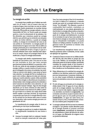 Capítulo 1 La Energía

La energía en acción                                        bras, hay tanta energía al final de la transferen-
                                                            cia como lo había en el comienzo), a menudo
     La energía hace posible que el trabajo sea reali-
                                                            sucede que parte de la energía termina en una
zado; de un modo u otro se mueve una roca, se
                                                            forma “no utilizable”. Por ejemplo, cuando el
evapora el agua, crece una hoja o se crea un volcán.
                                                            combustible fósil (carbón o petróleo), es
La energía puede presentarse en muchas formas
                                                            combustionado en una planta generadora de
diferentes. Ella puede ser energía radiante, como la
                                                            electricidad, la energía almacenada es transfor-
transmitida del Sol a la Tierra; puede ser energía
                                                            mada en energía eléctrica. Pero en el proceso
química, como la almacenada en las plantas y en
                                                            parte de la energía inevitablemente se pierde
los alimentos que comemos; puede ser energía
                                                            en la vecindad, la cual se hace más caliente. En
eléctrica que permite que se encienda una lampara           esta forma la energía se encuentra tan dispersa
u opere un motor eléctrico, o puede ser energía             que es virtualmente inutilizable y no puede
cinética, la energía de movimiento tal como la de
                                                            realizar un trabajo posterior. Es tarea de los in-
una pelota en movimiento. La energía puede ser
                                                            genieros tratar de mantener al mínimo esta
almacenada en el agua o en el aire. Esto se debe a la       “pérdida de energía”.
energía producida por el movimiento de las molé-
culas que constituyen el aire y el agua, lo que es a         Las transferencias energéticas tienen una in-
menudo referido como calor: mientras mas calien-         fluencia profunda sobre el ambiente, de las cuates
te es un cuerpo, mayor es la energía interna de las      son ejemplo las siguientes:
moléculas y mayor la energía almacenada.
                                                            Cuando la Tierra se mueve en su órbita alrede-
    La energía esta siendo constantemente trans-            dor del Sol, ella rota sobre su propio eje una
formada de una forma a otra. Una roca en la cuna            vez al día. Debido a la inclinación del eje, las
de una montaña se dice que tiene energía                    diferentes partes de la tierra reciben cantidades
gravitacional potencial debido a su posición; cuan-         variables de energía desde el Sol durante el
do ella cae, parte de esta energía se transforma en         curso del ano. Esto explica los diferentes cam-
energía cinética y cuando choca en el suelo la ener-        bios climáticos en los hemisferios norte y sur.
gía es entregada a las zonas circundantes, las molé-
                                                            Estas diferencias en la cantidad de energía ab-
culas se mueven mas rápido y esaszonas se hacen
                                                            sorbida en las distintas partes de la atmósfera
mas calientes. La energía del Sol es irradiada al es-
                                                            provoca temperaturas y presiones distintas. A
pacio como ondas y algunas de estasson intercep-
                                                            su vez, éstas causan corrientes de convección
tadas por nuestro planeta cuando orbita alrededor
                                                            tanto en la atmósfera como en los océanos de la
del Sol. Esta energía es absorbida por las plantas y
                                                            tierra.
almacenadas como energía química; los animales y
sereshumanos la absorben como alimento, lo cual             El ciclo del agua es accionado por la energía re-
nos permite realizar trabajos. Algo de esta energía         cibida desde el Sol. El agua en el mar absorbe
absorbida por la tierra millones de años atrás ha           parte de la energía radiante. Las moléculas de
sido almacenada en las reservas de carbón y petr&           agua se mueven mas rápido y algunas escapan
le0 que existe en su interior, las cuales ahora están       a la atmósfera ocurriendo la evaporación. Las
siendo usadas a una tasa creciente. Es importante           corrientes convectivas causan el ascensodel va-
comprender que fuera de la energía liberada cuan-           por de agua lo que a su vez puede provocar la
do los núcleos de los átomos tales como el uranio           condensación y el agua cae como lluvia, for-
son destruidos, toda nuestra energía proviene ori-          mando arroyos y ríos y eventualmente volvien-
ginalmente del sol.                                         do a los océanospara completar el ciclo.
   La transferencia de energía sobre la tierra es           La energía radiante del Sol acciona los sistemas
gobernada por dos leyes fundamentales:                      ecológicos. Las plantas verdes absorben parte
                                                            de la energía durante el proceso conocido
m La energía no puede ser ni creada ni destruida;
                                                            como fotosíntesis, permitiendo la formación
  es simplemente transferida de una forma a
                                                            de carbohidratos a partir del dióxido de carbo
  otra.
                                                            no y el agua, con liberación de oxígeno como
m Aunque la energía total en cualquier transfe-             un producto adicional.
  rencia es siempre conservada (en otras pala-


página 6                                                                                             Energía
 
