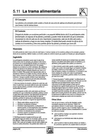5.11 La trama alimentaria
    El Concepto
    Las plantas y los animales están unidos a través de una serie de cadenasde alimento para formar
    una trama o red de interacciones.


    El Contexto
     Despuésde estudiar un ecosistemaparticular o un pequeb hábitat dentro de él, los participantes están
    familiarizados con algunas de las plantas y animales y pueden tratar de descubrir de qué se alimentan.
     Asumiendo los roles Ile cada uno de estosimportantes componentes,cada uno de ellos está unido a
     cadenasaYe alimentos y luego en una trama compl~a. El modelofinal puede simular los ejktos de los
     cambiosen el ewsistema y cómo estospodrí& afectar las plantas y animales que viven allí.

Materiales
Un ovillo grandedewrdel; trozoscortosdecordel(aprox.5 metros);tarjetascon los nombres dibujosde los animalesy plantas
                                                                                    y
dentrode un ecosistema habitat (únalasa un broche pedazo cordeldemaneraquepuedanserlltvadas por cadaparticipante).
                     o                           o      de

Jugándolo
los pattkipmtes entenderán     muchomejorla ideadelas            mismomiembrodemaneraquenosiempre)úeseunacaaima
interacciones   entrelos animalesy las plantassi ellos tienen,   lineal k$ una planta vende
                                                                                          podriáunirse a un herbtwro y un
porprimerawz,laoportunidaddeestudiarunecosistema,o               aTetrit&royestospodríanestarunidosauncarn~o~.
enjürma másreal, un hábitat dentroa!e Por ejemplo,
                                         él.
después un estudiodeun árbol individual, ellossabránlos
         de                                                      4. Ahora intenten unirse todosusandoun pedaw largo de
nombres algunasdelas plantasquezken sobreel árbol o
          de                                                     coniel o una cuerda.Estopuedellegara serbastante   complejo,
bajosufolhje y algunosanimalespequeños z>izlen el
                                             que         en      así trabajea travésdeun nivel tr@iw por vez (ei.parta con
árbol o lo visitan. Ellos puea’en
                                teneralgunasideassobresu         todaslasplantasy únalasa los herbíz~os).El resultadoesuna
abundanciarelati (4. los á$dosson muy wmunes sobrelas            tramacompleja cuemksentre todoslos partkipantes
                                                                                 de
hojas,menos    comunes aranasy sólounospocospájarosson
                         las                                     representando losanimalesy plantas unidas en un sistema,
                                                                                a
visitantes).Aunque esposibleestudiarlo quecadaanimal             por másdeun cordel.
come su estructuraalimenticiapara dar pistasadicionales,
      y                                                          5. Terminebuscan&el “eSl.ahínperdido”,la últimajuente de
estoescomplejo no realmente
                  y              necesario.                      energkelSolnecesitaserconecbuloahared.Notequenoestan
1. Seleccionetarjetasdeanimaleso plantaslas cualeshan sido       intp?kntequt?seabiológicmnenteexadoalhacerlas
vistas ks ideal teneruna tmjetad$érentepara cadaestudiante,      coneccionesenestaetapayaunqueesbuenoquelos
aunquealgunasplantasy animalescomunes     podríanser             pzrti+nteslassugierandondequieraqueelloseaposlzlley
representados veces).
              dos                                                donde  @a algunalógicaen la relaciónsugeriakAun los
                                                                 cientfi.cospuedequenolosepanmejorynoseintentaquesea
2.I.ospark@antesesrrr2wnsobrecadabnjetaunaletraque               un modelo  exacto eoosistema, solouna simulación.El
                                                                                  del          sino
mpresentadeloquesealtmentanlosanimalesyplantas,esdecir           énflrsisestáenlaideageneml&unircadolasyfinmmunared,
su prpel dentrodel ea6istema. it@mac& necesuará
                            Esta                   ser           laimponM&detodoslosseresviuosenelekstemaylas
suministrndakpiaí.5 wmo una lista simpledetodoslos               interaccionescomplejas existenentrelos miembms.
                                                                                      que
animaksyplantas~demaneraquelosparticipantespuedan
selewionar quenecesitan. sugierenlassiguientesletras:
           lo             Se                                     Otras ideas
P  = Planta wrde (obtieneenergíadel Sol).                        Una vez que la tramao red ha sido diseña&, pueden
H  = Herbtvoro(sealimentadeplantas).                             investigarsealgunas de las relaciones.Pídalea los
D  = Detritíwro @componedores, alimentan de
                                 se                              participantessostener cordel tirante. Ahora sugiera
                                                                                       el
     materiamuertao en desuqwsición~ Parasimplijicar             algunos cambios  mayoresy veael resultado(dígalea los
     estospodrí& serimadas       a los herbívoros.               participantesquedebieransoltarseinmediatamente sienten
                                                                                                                   si
C = Gnníwro (sealimentadeotrosanimales).                         un tirón en la cuerda).
CS = Garnkoro supekr (sealimenta deotrosanimales
     incluye& otroscarnívoros).                                  cs i Qué sucederhsi hubieseuna explosiónvolcánica
                                                                    gigante, tapandoel Sol?
3.Distribuyaalg1upoenequipos&)%rmaquecada
pmticrpantetengauna tarjetaconun animal 0 planta,conuna          e i Qué pasarási un herbicuiamata todaslas plantas
letmd$érente.Pídalesquepiensenaíer~delordenqueles                  pequeñas?
aIzrúm.Dé~eacadaunounpekocortodecoraWypútalesque                 us i Qué sucederá todaslas plantas leñosas taladaso
                                                                                   si                      son
ilustrenla&enaalimenti.Dospod~estaruniaósaun                        los carnívorossuperioresson cazadoshastala extinción?

página 80                                                                                                   Vida silvestre
 