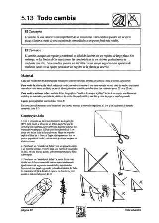 5.13 Todo cambia
    El Concepto
    El cambio es una caracteríktica importante de un ecosistema.Tales cambios pueden ser de corto
    plaw o llevara través de una sucesión de comunidades a un puntojinal más estable.


    El Contexto
    El cambio, aunque sea regular y estacional, es difícil de ilustrar sin un registro de largo plazo. Sin
    embargo, en los límites de los ecosistemaslas características de un sistema gradualmente se
    confunde con otro. Estos cambios pueden ser descritos con un simple registro o wn aparatos de
    medición junto con el equipo para hacer un registro de la planta ya descrito.


Material
Caza del recokctor    de desperdicios: bolsaspara colectar;bandt@s,
                                                                  tarjetaswn dibujos o lista de ítemes encontrar.
                                                                                                      a
Para medir la altura y la edad: pedawsdewrdel; un metrodemadera una vara marca& en cm);cinta de medir o una cuerda
                                                                      (o
marcadn cadametro;un kípiz; un par de tijeras;plasticina o similar; cartulina dura (un cuadrado
       en                                                                                     aprox. 25 cm x 25 cm).
Para medir o estimar la luz: medidordeluz fotogrdfiw o “medidorde canopiaofollaje“ hechode un espejo; lamina de
                                                                                                          una
acetato y un marcadory un tubo deplástico o de cartón (depapel toilette), máshilo y cinta depegaro papelengomado.

Equipo para registrar microclima:      @ea4.9)

En suma,para el transectoustednecesitará cuerdamarcadaa interualos regulares,ej. 2 m y un cuadrantede tamaño
                                        una
apropiado.
         @ea5.7)
                                                                     *
                                                                        
Construyéndolo                                                                   
                                                                                      
2. Con el propósitode hacerun clinómetro deángulofijo
(45”), para medir la altura de un árbol; asegúrese la  9ue
cartulina seacuadrada,luego        corteuna diagonal dejandodos
triángulos rectángulos.Dibuje una línea paralelade 3 cm
desde de los Indosdel ángulo recto.Haga un pequeño
       uno
orificio al final de la línea, al llegar a la hipotenusa.Ate un
peham pequeño condel, & nudo y.coloqueun pesoen
                   de          con
el otro extremo.
2. Parahacerun “medidor defollaje“ con un pequetíoespejo
o un material similar, primero hagauna matriz de cuadrados
(ej.5~5)en una hoja deacetato(para transparencias) yfljela
sobreespejo.
3. Para hacerun “medidor defollaje” a partir de un tubo,
divida uno de los extremosdel tubo en aproximadamente
igual númerode segmentos     usandohilo y sujetándolos
F-        te can papelengomado,   colocadoalrededordel tubo.
Es relativamentefácil dividir el espacio 8 sectores,
                                       en           pero
9uizásesmásútil disponerde 20.




página 82                                                                                                 Vida silvestre
 
