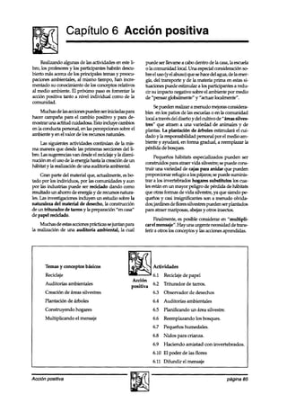 Capítulo 6 Acción positiva

     Realizando algunas de las actividades en esteli-    puede ser llevarse a cabo dentro de la casa,la escuela
bro, los profkso~~~ los participantes habrán descu-
                   y                                     o la comunidad local. Una especialconsideración so-
bierto más acercade los principales temas y preocu-      bre el uso (y el abuso) que sehacedel agua, de la ener-
paciones ambientales, al mismo tiempo, han incoe-        gía, del transporte y de la materia prima en estassi-
mentado su conocimiento de los conceptos relativos       tuaciones puede estinwlar a los participantes a redu-
al medio ambiente. El próximo paso es fomentar la        cir su impacto negativo sobre el ambiente por medio
acción positiva tanto a nivel individual como de la      de “pensar globalmente” y “actuar localmente”.
comunidad.
                                                             Sepueden realizar a menudo mejorasconsidera-
    Muchasdelasaccionespu~~seriniciadaspara              bles en los patios de las escuelaso en la comunidad
hacer campaña para el cambio positivo y para de-         local a través del diseño y del cultivo de Uáreassilves-
mostrar una actitud cuidadosa. Esto incluye cambios      tres” que atraen a una variedad de animales y de
en la conducta personal, en las percepciones sobre el    plantas. La plantación de árboles estimulará el cui-
ambiente y en el valor de los IXTUIXSnaturales.          dado y la responsabilidad personal por el medio am-
    Las siguientes actividades continúan de la mis-      biente y ayudará, en forma gradual, a reemplazar la
ma manera que desde las primeras seccionesdel li-        pérdida de bosques.
bm. Las sugerencks van desdeel reciclajey la dismi-           Pequeños hábitats especializados pueden ser
nución en el uso de la energía hasta la creación de un   construidos para atraer vida silvestt~; sepuede cons-
hábitat y la realización de una auditoría ambiental.     truir una variedad de cajas para anidar que pueden
     Gran parte del material que, actualmente, esb       propotionar refugio a los pájaros;sepuede sumink-
tado por los individuos, por las comunidades y aun       trar a los invertebrados hogares substitutos los cua-
por las industrias puede ser reciclado dando como        les están en un mayor peligro de pérdida de hábitats
multado un ahorro de energía y de rwursosnatura-         que otras formas de vida silvestre, ya que siendo pe
les. Las investigaciones incluyen un estudio sobre la    queños y casi insignificantes son a menudo olvida-
naturaleza del material de desecho, la construcciún      dos;jardines de flores silvestres pueden serplantados
de un triturador de tarros y la preparación “en casa”    para atraer mariposas, abejasy otros insectos.
de papel reciclado.
                                                              Fiiente,      es posible considerar en “multipli-
     Muchas de estasaccionesprácticas se iuntan para     carelmensaie”.Havunaurg.entenecesidaddetrans-
la rêalización de una auditoka ambiekal, la -cual        ferir a otros lks con&ptos y Ls accionesaprendidas.




       Temas y conceptos básicos
       Reciclaje
       Auditorías ambientales
       Creación de kas silvestres                            6.3 Observador de desechos
      Plantación de árboles                                  6.4 Auditorías ambientales
       Construyendo hogares                                  6.5 Planificando un área silvestre.
       Multiplicando el mensaje                              6.6 Reemplazando los bosques.
                                                             6.7 Pequeños humedales.
                                                             6.8 Nidos para crianza.
                                                             6.9 Haciendo amistad con invertebrados.
                                                             6.10 El poder de las flores
                                                             6.11 Difundir el mensaje


Acción positiva                                                                                      página 85
 