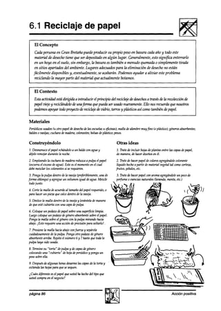 6.1 Reciclaje de papel
     El Concepto
      Cada persona en Gran Bretaña puede producir su propio peso en basura cada año y todo este
      material & desechotiene que ser depositado en algún lugar. Generalmente, esto significa enterrarlo
      en un hoyo en el suelo, sin embargo, la basura es también a menudo quemada o simplemente tirada
      en sitios apartados del ambiente.Lugares adecuadospara la eliminación de desechono están
     fácilmente disponibles y, eventualmente, se acabarán. Podemos ayudar a aliviar esteproblema
      reciclando la mayor parte del material que actualmente botamos.


     El Contexto
     Esta activiakd estadirigrda a introducir el principio aWreciclaje ak desechos travks de la reukción de
                                                                                 a
     papel viejo y reciclmzdolode unajnma que pueda ser usado nuezwnenfe.Ello nos recuerda que nosotros
     poahos apoyar toaI3proyecto de reciclajede vidrio, tarros y plásticos así como también de papel.


Materiales
Periódicosusados(u otro papeldedesecho las escuelas @cinas); malla de alambremuyfino (o plástico);génerosabsorbentes;
                                      de           u
baldeso vasijas;cucharademadera;colorantes;
                                          bolsas plástico;pesos.
                                                de

Construyéndolo                                                    Otras ideas
1. Desmenuce papelechándolo un baldewn aguay
             el                a                                  1. Tratede incluir hojasde plantas entre las capas papel,
                                                                                                                    de
deelo remojardurante la noche.                                    de manera,dehacerdiseñosen él.
2. Empleandola cucharademaderareduzcaa pulpa el papel              2. Tratede hacerpapelde colores agregándole   colorante
(escurrael exceso agua).Esteesel mamen en el cual
                 de                      to                        líquido hechoa partir de material vegetaltal comowrteza,
debemezchr los colorantessi serequieren.                          frutos, pétalos,etc.
3. Pongala pulpa dentro de la vasija (preferiblemente, de
                                                     una          3. Tratede hacerpapelcon aromaagregándole pocode
                                                                                                            un
fm    oblonga)y agregueun volumen igual deagua.Mezcle             pefume 0 esencias naturales Uavanda,menta,etc.)
todojunto.                                                                                                        sl
                                                                   (-
4. CorteIn malla deacuerdoal tamañodel papelrequerido,o       3
para hacerun pieza 9ue calcedentro dela vasija.
5. Deslicela malla dentro de la vasija y levántelade manera
de queestécubierta con una capadepulpa.
6. Coloqueun pedazodepapelsobreuna superficielimpia.
Luegocoloqueun pedazodegéneroabsorbente     sobreel papel.
Pongala malla sobreel génerocon la pulpa mirando hacia
abajo.iEsto requiereuna accih de precisiónpara soltarlo! .
7. Presionela malla haciaabajocon*        y sepárela
cuidadosamente la pulpa. Pongaotro pedaw degénero
                de
absorbentearriba. Repita el número 6 y 7 hastaque toa?la
pulpa haya sido usada.
8. Terminesu “torta” depulpa y de capas género
                                      de
colocando “cubierta” de hoja deperiódicoy pongaun
         una
pesosobreella.
9. Después algunas horasdesarme capasde la torta y _
           de                    las
extiendalas hojaspara 9uesesequen.
2Cuán diferenteesel papel9ueustedha hechodel tipo 9ue
ustedwmpra en el negocio?



página 86                                                                                                  Acción positiva
 