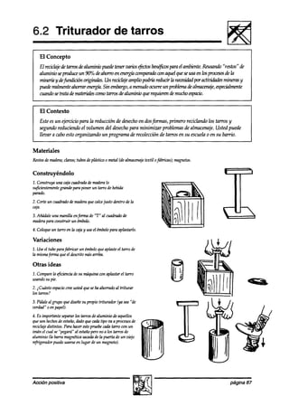 6.2 Triturador                                  de tarros

    El Concepto
    El recichje de tawosde aluminio pueak tener varios @ctos benéfhs paru el ambiente.Reusunh “restos” de
    aluminioseproduceun90”/0~~ahawoen~comparadocon~lqueseusaen~procesos&la
    minería y de$indk%n ori*.        Un reciclajeamplio podría reducir la necesidad
                                                                                  poractiW    mineras y
    pueden&nente ahorrar energh. Sin embargo,a menudoocurre un problemade almacen@,especialmente
    cuandosetratadematerialescomotawosdealuminioquerequiwendemuchoespacio.



I El Contexto
    Este es un +xicio para la reducción de desechoen dosformas, primero reciclando los tarros y
    segundo reduciendo el volumen del desechopara minimizar problemas de almacenaje. Usted puede
    llevara cabo esto organizando un programa de recolección de tarros en su escuelao en su barrio.


Materiales
Restosde madera;clavos;tubosdeplástiw o metal (dealmacenaje
                                                          textil ofábricas); magnetos.

Construyéndolo
1. Construya una cajacuadradade maderalo
suficientementegrande para poner un tarro de bebida
parado.
2. Corte un cuadradode maderaque calcejusto dentro de la
caja.
3.Añádale una manilla enfm   de “T” al cuadradode
maderapara construir un émbolo.
4. Coloqueun tarro en la cajhy useel émbolopara aplastarlo.

Variaciones
1. Useel tubo parafabricar un émboloqueaplasteel tarro de
la mismafm que el descritomásarriba.

Otras ideas
                                                                          $
1. Compare @cienciade su máquina con aplastarel tarro
          la                                                             e 1;
                                                                          : .
usandosu pie.                                                              I á
                                                                         8
2. iCuánto espacio ustedqueseha ahorradoal triturar
                  cree
los tarros?
3. Pídaleal grupo que diseñesu propio triturador (ya sea“de
verdad” 0 en papel).
4. Es importante separarlos tarros dealuminio de aquellos
queson hechos estaño,a’ado cadatipo va a procesos
                de              que                        de
reciclajedktintos. Para hacerestopruebecadatarro cm un
inuín el cual se “pegará” al estañopero no a los tarros de
aluminio (la barra magnéticasacada la puerta de un vitjo
                                     de
rtfrigerador puedeusarseen lugar de un magneto).




Acción positiva                                                                                  página 87
 