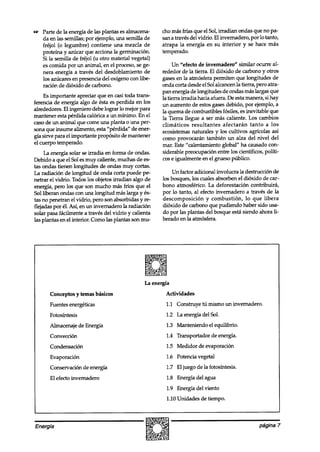 uz Parte de la energía de las plantas es almacena-      cho mas frías que el Sol, irradian ondas que no pa-
   da en las semillas; por ejemplo, una semilla de      sana través del vidrio. El invernadero, por lo tanto,
   fréjol (o legumbre) contiene una mezcla de           atrapa la energía en su interior y se hace más
   proteína y azúcar que acciona la germinación.        temperado.
   Si la semilla de fréjol (u otro material vegetal)
   es comida por un animal, en el proceso, se ge-            Un “efecto de invernadero” similar ocurre al-
   nera energía a través del desdoblamiento de          rededor de la tierra. El dióxido de carbono y otros
   los azúcares en presencia del oxígeno con libe-      gases en la atmosfera permiten que longitudes de
   ración de dióxido de carbono.                        onda corta desde el Sol alcancen la tierra, pero atra-
                                                        pan energía de longitudes de ondas mas largas que
    Es importante apreciar que en casi toda trans-      la tierra irradia hacia afuera. De esta manera, si hay
ferencia de energía algo de ésta es perdida en los      un aumento de estos gases debido, por ejemplo, a
alrededores. El ingeniero debe lograr lo mejor para     la quema de combustibles fósiles, es inevitable que
mantener esta perdida calórica a un mínimo. En el       la Tierra llegue a ser más caliente. Los cambios
caso de un animal que come una planta o una per-        climáticos resultantes afectarán tanto a los
sona que insume alimento, esta “pérdida” de ener-       ecosistemas naturales y los cultivos agrícolas así
gía sirve para el importante propósito de mantener      como provocaran también un alza del nivel del
el cuerpo temperado.                                    mar. Este “calentamiento global” ha causado con-
     La energía solar se irradia en forma de ondas.     siderable preocupación entre los científicos, políti-
Debido a que el Sol es muy caliente, muchas de es-      cos e igualmente en el grueso público.
tas ondas tienen longitudes de ondas muy cortas.
La radiación de longitud de onda corta puede pe-            Un factor adicional involucra la destrucción de
netrar el vidrio. Todos los objetos irradian algo de    los bosques, los cuales absorben el dióxido de car-
energía, pero los que son mucho mas fríos que el        bono atmosférico. La deforestación contribuirá,
Sol liberan ondas con una longitud mas larga y és-      por lo tanto, al efecto invernadero a través de la
tas no penetran el vidrio, pero son absorbidas y re-    descomposición y combustión, lo que libera
flejadas por él. Así, en un invernadero la radiación    dióxido de carbono que pudiendo haber sido usa-
solar oasa fácilmente a través del vidrio v calienta    do por las plantas del bosque esta siendo ahora li-
las plkas en el interior. Como las plantas son mu-      berado en ¡a atmósfera.




                                                 La energfa
       Conceptos y temas básicos                         Actividades
       Fuentes energéticas                               1.1 Construye tú mismo un invernadero.
       Fotosíntesis                                      1.2 La energía del Sol.
       Almacenaje de Energía                             1.3 Manteniendo el equilibrio.
       Convección                                        1.4 Transportador de energía.
       Condensación                                      1.5 Medidor de evaporación
       Evaporación                                       1.6 Potencia vegetal
       Conservación de energía                           1.7 El juego de la fotosíntesis.
       El efecto invernadero                             1.8 Energía del agua
                                                         1.9 Energía del viento
                                                         1.10 Unidades de tiempo.



Energía                                                                                             página 7
 