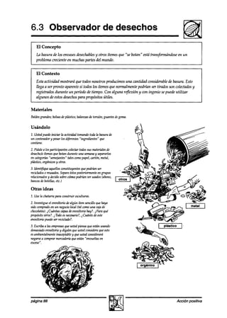 6.3 Observador                                      de desechos

I   El Concepto
    La basura de los envasesdesechables otros ítemesque “se botan” está transformándose en un
                                       y
    problema creciente en muchas partes del mundo.


    El Contexto
    Esta actividad mostrará que todos nosotros producimos una cantidad considerable & basura. Esto
    llega a ser pronto aparente si todos los ítemes que normalmente podrían ser tirados son colectadosy
    registrados durante un período de tiempo. Con alguna rq?exión y wn ingenio se puede utilizar
    algunos de estos desechospara propósitos útiles.


Materiales
Baldesgrandes;bolsasde plústiw; balanzasde torsión; guantesdegoma.

Usándolo
1. Ustedpuedeiniciar la actividad tomandotoda la basurade
un contenedor pesarlos diferentes“ingredientes” que
             y
contiene.
2. Pídalea los participantes colectartodossus materialesde
desecho/0   ítemesque botan durante una semana separarlos
                                               y
en uitegohs “sem+ntes” taleswmo papel,curtón, metal,
pliístico, orgá?liws y otros.
3.ldent$ique aquellosconstituyentesquepodrúxnser
recichdoso reusados. Separe éstosposteriormente grupos
                                               en
relacionados decidasobrecómo podrhn ser usados(abono,
            y
bancosde botellas,etc.)

Otras ideas
1. Usela chatarrapara construir esculturas.
2. Investigue el envoltorio dealgún ítem sencillo quehaya
sido comprado un negociolocal (tal comouna cajade
               en
chocolates).@íntas capasdeenvoltorio hay?. iPara qué
propósitosiroe?. 2Todoesnecesario?, Cuánto de este
                                       2
envoltorio puedeser reciclado?.
3. Escribaa las empresas ustedpiensaque estánusando
                         que
demasiado envoltorio y dígalesque ustedconsideraqueesto
esambientalmenteinaceptabley que ustedconsiderará
negarse comprarmercadería están “envueltas en
        a                    que
exceso”.




página 88                                                                                   Acción positiva
 