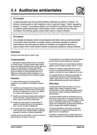 6.4 Auditorias                                    ambientales
    El Concepto
    iSe habla demasiadoacerca de los grandes problemas ambientales que enfrenta “el planeta”. No
    obstante, el planeta podría ser visto simplemente como el conjunto de lugares “locales” agrupados y
    llamados “el mundo”!. Los problemas globales son el resultado a’elos problemas locales. Muchos de
    los problemas globales disminuiríán si cada localidad, escuelao individuo descubre cómo ellos
    contribuyen a los problemas globales y luego deciden reducir su impacto ambiental.


    El Contexto
    Esta actividad está en$xah a mostrar a los participantes cómo llevara cabouna auditoria ambiental
    en su escuela,centro comunitario 0 en el hogar, usando el conocimiento aprendido con relacüm al
    medio ambiente. Ellos serán capaces discutir sus resultados wn el pqvósito de disminuir su
                                        de
    impacto negativo sobre el medio ambiente mediante un pensamiento global pero actuando localmente.


Materiales
Blockpara tomar notas;lapiceraso lápices;reglas.

Construyéndolo                                                  Sinohayderrocheosilasmedidasde wnseroaciónestán en
                                                                marcha,entoncesmarquela columna de “muy bueno”.
1. Gda miembrodel grupo deberíi c<mstruirun reticuhdo
en su blockde notas.A lo largo de la parte superior deberh      Si parecehaberaspectos no seanohiamente positivos 0
                                                                                     que
maruzr seiswlumnas (muy bueno,bueno,neutro, malo, muy           negativosentoncesmarquela columna “neutro“ 0 “110
                                                                                                                sé”.
malo y no sé).Hacia abajoen el wstaaó, ellosdeti                Mirando los resultadosel grupo puedediscutir cómola
escribir el nombredel temaqueseráanalizado,ej. usodel           escuela Ia comunia!ad
                                                                       o              podrúmdisminuir susaspectos
agua en los toilettes,los restosdealimentos@ea6.3), la          negativosa travésde un uso máscuidadoso los reczsos.
                                                                                                        de
cal~acción,la iluminación, el papel,el transporte,etc. (en
relación con el áreatemáticaqueselesha pedidoinvestigar).       Los resultadosdeberían ampliamentepublicitadoswn
                                                                                      ser
                                                                una solicitud desugerencias una petición para tener
                                                                                           y
Usándolo                                                        cuidadoCULZ~~O  seusen 10srecursos.iEsto podrh llevara
                                                                cambios ambientalmente  positizms aún económiws)!
                                                                                                 (y
1. A cadamiembrodelgrupo Co   subgrupo) debería
asignarseleun cierto aspecto las actividadescentralesa
                           de                                   Otras ideas
explorar:
                                                                El grupo puededecidir tomar cadatópicoa la vez (t$ la
w Aquellos quesepreocupandel usodel agua,por ejemplo            energía,el agua,el papel,el transporte)y buscar,
  deberhn registrar en el blockde notasel usodel agua en        sistemáticamente, datosreferenciales luegopresentar
                                                                                  sus                   y
  el toilette, en el laboratorio,en la cocina,en losjardines,   solucionespara cualquier problemas desperdicio se
                                                                                                    de           que
  etc.y tomar nota de cualquier usuen exceso.                   haya descubierto.
e Aquellos que sepreocupandel papelpodríanaveriguar si          las relaciones globalespodrián ser determinadas   comoun
  el stockesrecichdo,si el papeldedesecho reciclado,
                                        es                      trabajodepre 0 post-proyecto. ejemplo,la relaciún entre
                                                                                               Por
  cómoesusado,si muchode él esdesperdiciado.                    el uso deelectrGdad y el usode combustibles  fósiles, la lluvia
*   Aquellos quesepreocupande la energíi~    podrían ver        áciday el calentamiento  global puedenser clarjtícados,la
    cuandolos utensilios eléctricos(4. luz, calentadores)       relación entre la deforestación, plantacionesdeárbolesno
                                                                                               las
    estánen uso y si la energíaesdespilfarrada.                 nativos y el papelpuedentambiénser destacados.

e Es tambiénimportanteanalizar cúmola gentellega y se           las lecciones
                                                                            aprendidasy, en particular, las soluciones
  va de la escuela: por transportepúblico o compartido,
                  ies                                           sugeridaspodrián ser recogidas practicadastanto en el
                                                                                             y
  caminando,en bicicleta0 en veKculos individuales?.            hogar comoen la comunidadlocal.

Si resulta que hay una gran pérdidao un mal uso,una marca       iFinalmente, la actividad puedeser repetidadespués un
                                                                                                                 de
podrh ser hechaen la columna “muy malo”.                        tiempoadecuado   para ver si ha habidoalgún m+ramiento!




Acción positiva                                                                                                   página 89
 
