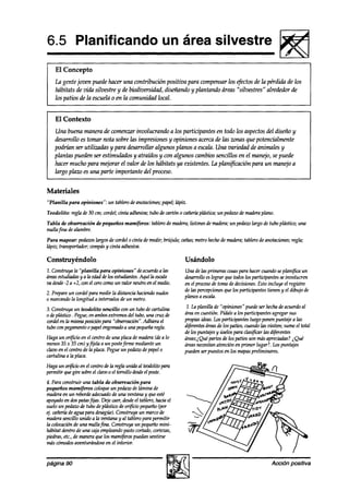 6.5 Planificando                                       un área silvestre
                                                                                                               L!!s!ii
    El Concepto
    La gente joven puede hacer una contribución positiva para compensar los @ctos de la pérdida de los
    habitats de vida silvestre y de biodiversidad, diseñando y plantando áreas “silvestres” alrededor de
    los patios de-la escuelao en la comunidad local.


    El Contexto
    Una buena manera de comenzarinvolucrando a los participantes en todo los aspectosdel diseño y
    desarrollo es tomar nota sobre las impresiones y opiniones acerca de las zonas que potencialmente
    podrían ser utilizadas y para desarrollar algunos planos a escala. Una variedad de animales y
    plantas pueden ser estimulados y atraídos y con algunos cambios sencillos en el manejo, se puede
    hacer mucho para mejorar el valor de los hábitats ya existentes. La planificación para un manqioa
    largo plaza es una parte importante del proceso.


Materiales
“Planilla   para opiniones”:   un tablerodeanotaciones;
                                                      papel;lápiz.
Teodolito: regla de 30 cm; cordel;cinta adhesiva;tubo de cartón o caíierh pldstica;un pedazo maderaplano.
                                                                                            de
Tabla de obsenmión      de pequeños mamíferos: tablerode madera;listonesdemadera;un pedaw largo de tubo plástico; una
mallafina dealambre.
Para mapear: pedazos   largosde wraél o cinta demedir; brújula; cañas;metro hechode madera;tablerode anotaciones;
                                                                                                                regla;
hípiz; transportador;wmpásy cinta adhesiva.

Construyéndolo                                                   Usándolo
7. construya la “planilla para opiniones” de acuerdo a las       Una de las prhras cosas  para hacercuandoseplanifica un
~estudiadasyalaedaddelosestudirmtes.Aquílaescala                 desarrolloeslograr que todoslos participantesseinvolucren
vadesde-2a+2,wnelcerowmounvalorneutroenelmedio.                  en el proceso tomade akisiones. Esto incluye el registro
                                                                              de
2. Prepareun wrdel para medir la distancia haciendonudos         de las percepciones los participantes tienen y el dibujo de
                                                                                   que
0 marcandola longitud a intervalos de un metro.                  planosa escala.

3.Construya   un teodolito sencillo cun un tubo decartulina       1. La planilla de “opiniones” puedeser hechadeacuerdoal
o deplástico. Pegue, ambos
                   en      extremosdel tubo,una cruz de          áreaen cuestión. Pídalea los participantes agregar sus
wrdel en la mismaposiciónpara “obseruación”.
                                           Adhiera el            propiasideas.Losparticipantes luegoponenpuntaje a las
tubo wn pegamento papelengomado una pequeña
                   0               a           regla.            d#érentes  áreasde los patios,cuandolas visiten; sumeel total
                                                                 delos puntajesy úselospara clasl@xr las diferentes
Haga un orfkio en el centrode una placademadera(dea lo           áreas;iQué partesde los patios son másapreciaah? i Qué
menos35 x 35 cm) yfijela a un poste  firme medianteun            áreasnecesitan   atención en primer lugar?. Lospunta@
clavo en el centro de la placa.Pegueun pedaw depapelo            puedenserpuestosen los mapaspreliminares.
cartulina a la placa.
Haga un o$icio en el centrodela reglaunida al teodolitopara
permitir quegire sobre clavoo el tornillo desde poste.
                      el                       el
4. Para wnstruir una tabla de observación para
pequeños mamíferos coloqueun pedazo lámina de
                                        de
maderaen un rebordeaakuado de una ventanay queesté
apoyado dospatasfiias. Dejecaer,desde tablero,haciael
         en                                el
sueloun pedaw de tubo deplástiw de or#icio pequeño   (por
4. chíerh deaguapara desagüe).  Construya un marcode
maderasencillo unido a la ventana y al tableropara permitir
la colocación una mallafina. Construya un pequeño
             de                                       mini-
hábitat déntro de una cajaempleando pastocortado,cortezas,
piedras,etc.,de maneraquelos mamífkros    puedansentirse
máscómoa&aventurándose el interior,
                            en


página 90                                                                                                  Accibn positiva
 