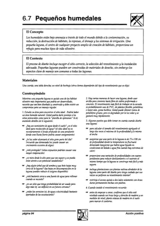 6.7 Pequeños humedales
    El Concepto
    Los humedales están bajo amenaza a través de todo el mundo debido a la contaminación, su
    reducción, la a!estrucción de hábitats, la represas, el drenaje y los sistemas de irrigación. Una
    pequeña laguna, el centro de cualquier proyecto amplio de creación de hábitats, proporciona un
    refugio para muchos tipos & vida silvestre.


    El Contexto
    El proceso de diseño incluye escogerel sitio correcto, la seleccion del revestimiento y la instalación
    adecuadz. Pequeñas Qwzas pueden ser construidas de materiales de desecho,sin embargo los
    aspectosclave de manejo son comunes a todas las lagunas.


Materiales
Una cuerda;una tabla derecha; nivel de burbuja (otros ítemesdependerán tipo de reoestimientoqueseelija)
                            un                                       del


Construyéndolo
Mientras una pequeña  laguna esquizás uno de los habitat      2. Hay varias maneras haceruna hzguna,desde
                                                                                     de                         usar
silvestremásimportantesquepodríaser desarrollado,             arcilla para cimiento hastafibra de vidrio pr#ormada o
necesita seabien diseñado wnstruido y debeexistir un
         que                y                                 concreto.El revestimientomásfácil de trabajaren la escuela
compromiso   para un manejoregular.                           esprobablemente de PVC, deplásticoflexible, polietileno
                                                                                uno
                                                              o mq.oraún, gomabutííica. Ustedpuedeobtenerrestosde
7. Estudiesu áreapara encontrar el sitio ideal Podrh haber    polietilenogrueso,peroesdegraakdo la luz solary se
                                                                                                    por
un áreahúmedanatural. Ustedpodríadarle puntaje a los          gastarámuy rápiakente.
sitios potencialeswmo para la “planilla de opiniones“ (6.4)
anotandodetallesde lo siguiente:                              3. Algunos puntos quedebetomar en cuentacuandodiseñe
                                                              una laguna:
m jhay un suministro de agua desde suelo? ies el sitio
                                  el
  idealpara recolección agua? (el sitio ideal no es
                       de                                     e para calcular el tamañodel revestimientoagrégueleal
  necesariamente elfondo profundo de una pendiente              largo dosveces máximode la profundidad y lo mismo
                                                                                el
  dondeuna lluviafkrte podrtírcausaranegamiento)                al ancho
m ila luz solar alcanzaráal sitio gran parte del día?         m asegúrese una parte de la laguna esa% a 1OO
                                                                         que                          75     cm
  (recuerde demasiada puedecausarun
            que            luz                                  deprofundidad dondela temperaturanofluctuará
  crecimientoexcesivodealgas)                                   demasiado (asegúrese habráagua líquida en
                                                                                   que
                                                                condiciones heladao aguafría cuandohay extremosde
                                                                           de
8s jestá protegido?(sitios expuestos
                                   podrían causaruna            UllOr)
   mayor emporacihd
                                                              w proporcioneuna variación deprofundidadeswn suaves
w ise mira aksde alto para queseaseguroy sepueda
                 lo                                             pendientespara reducir deslizamientoo el sustratoal
  estaratento a un potencial vandalismo?                        mismotiempoque la hrgunaseconstruyemás      fáa.1y más
w jhay algún árbol quedé sombray que botehojasmuy               segura.
  cercade la laguna? (las hojasen deswmposiciónen la          w incluya plantacioneswn plantas nativas alrededorde la
  laguna puedenreducir el oxígenodisponible)                    @una wmo parte del diseñopero tengacuidadoquesus
m ptá bastantecercaa unafuente de agua para rellenar            raícesno perforensu revestimientointerior!
  cuandosenecesite?                                           w restrinja el acceso
                                                                                  quizdsa dos ladossolamente áreas
                                                                                                            con
*Q ies un sitio que tengaprobabilidadde ser usadopara           duras permanentes   hechas piedras.
                                                                                          con
   algo más (ej. un edificio en un futuro cercano?            4. Cuando instale el revestimientorecuerde:
-   jestán1osseroicios(ej. deagua o electricidad)bastante     w antesdeempezar cavar,confirme queel sitio esté
                                                                                 a
    apartados las excavaciones?
             de                                                 nivelado usandoun trozo largo y derecho maderay un
                                                                                                       de
                                                                medidorde nivel; plante estacas maderaen el suelo
                                                                                              de
                                                                para maruu el contorno.



página   94                                                                                           Accih   positiva
 