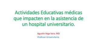 Actividades Educativas médicas
que impacten en la asistencia de
un hospital universitario.
Agustín Vega Vera. MD
Profesor Universitario.
 