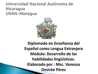 Diplomado en Enseñanza del
Español como Lengua Extranjera
Módulo: Desarrollo de las
habilidades lingüísticas.
Elaborado por : Msc. Vanessa
Desirée Pérez
 