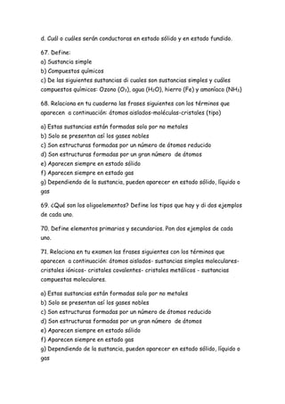 d. Cuál o cuáles serán conductoras en estado sólido y en estado fundido.
67. Define:
a) Sustancia simple
b) Compuestos químicos
c) De las siguientes sustancias di cuales son sustancias simples y cuáles
compuestos químicos: Ozono (O3), agua (H2O), hierro (Fe) y amoníaco (NH3)
68. Relaciona en tu cuaderno las frases siguientes con los términos que
aparecen a continuación: átomos aislados-moléculas-cristales (tipo)
a) Estas sustancias están formadas solo por no metales
b) Solo se presentan así los gases nobles
c) Son estructuras formadas por un número de átomos reducido
d) Son estructuras formadas por un gran número de átomos
e) Aparecen siempre en estado sólido
f) Aparecen siempre en estado gas
g) Dependiendo de la sustancia, pueden aparecer en estado sólido, líquido o
gas
69. ¿Qué son los oligoelementos? Define los tipos que hay y di dos ejemplos
de cada uno.
70. Define elementos primarios y secundarios. Pon dos ejemplos de cada
uno.
71. Relaciona en tu examen las frases siguientes con los términos que
aparecen a continuación: átomos aislados- sustancias simples moleculares-
cristales iónicos- cristales covalentes- cristales metálicos - sustancias
compuestas moleculares.
a) Estas sustancias están formadas solo por no metales
b) Solo se presentan así los gases nobles
c) Son estructuras formadas por un número de átomos reducido
d) Son estructuras formadas por un gran número de átomos
e) Aparecen siempre en estado sólido
f) Aparecen siempre en estado gas
g) Dependiendo de la sustancia, pueden aparecer en estado sólido, líquido o
gas
 