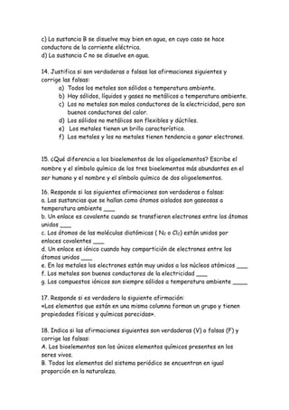 c) La sustancia B se disuelve muy bien en agua, en cuyo caso se hace
conductora de la corriente eléctrica.
d) La sustancia C no se disuelve en agua.
14. Justifica si son verdaderas o falsas las afirmaciones siguientes y
corrige las falsas:
a) Todos los metales son sólidos a temperatura ambiente.
b) Hay sólidos, líquidos y gases no metálicos a temperatura ambiente.
c) Los no metales son malos conductores de la electricidad, pero son
buenos conductores del calor.
d) Los sólidos no metálicos son flexibles y dúctiles.
e) Los metales tienen un brillo característico.
f) Los metales y los no metales tienen tendencia a ganar electrones.
15. ¿Qué diferencia a los bioelementos de los oligoelementos? Escribe el
nombre y el símbolo químico de los tres bioelementos más abundantes en el
ser humano y el nombre y el símbolo químico de dos oligoelementos.
16. Responde si las siguientes afirmaciones son verdaderas o falsas:
a. Las sustancias que se hallan como átomos aislados son gaseosas a
temperatura ambiente ___
b. Un enlace es covalente cuando se transfieren electrones entre los átomos
unidos ___
c. Los átomos de las moléculas diatómicas ( N2 o Cl2) están unidos por
enlaces covalentes ___
d. Un enlace es iónico cuando hay compartición de electrones entre los
átomos unidos ___
e. En los metales los electrones están muy unidos a los núcleos atómicos ___
f. Los metales son buenos conductores de la electricidad ___
g. Los compuestos iónicos son siempre sólidos a temperatura ambiente ____
17. Responde si es verdadera la siguiente afirmación:
«Los elementos que están en una misma columna forman un grupo y tienen
propiedades físicas y químicas parecidas».
18. Indica si las afirmaciones siguientes son verdaderas (V) o falsas (F) y
corrige las falsas:
A. Los bioelementos son los únicos elementos químicos presentes en los
seres vivos.
B. Todos los elementos del sistema periódico se encuentran en igual
proporción en la naturaleza.
 