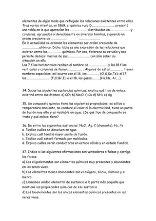 elementos de algún modo que reflejase las relaciones existentes entre ellos.
Tras varios intentos, en 1869, el químico ruso D………………………….. presentó
una tabla en la que aparecían los …………………….distribuidos en…………………………y
columnas, agrupados ordenadamente en diversas familias, siguiendo un
orden creciente de …………………. …………………………
En la actualidad se ordenan los elementos por orden creciente de
……………………atómico. Dicha tabla es una expresión de las relaciones que
existen entre los……………….. químicos. Por eso, favorece su estudio y nos
permite deducir muchas de sus…………………………. con sólo saber su
situación en ella.
Las 7 filas horizontales reciben el nombre de ………………………y las 18 filas
verticales o columnas se llaman………………… . Algunos de estos………………. tienen
nombres especiales; así ocurre con el 16, los……………… (O,S,Se,Te); el 17,
los…………………………… (F,Cl,Br,I), o el 18, los gases…………(He,Ne, Ar,...).
34. Dadas las siguientes sustancias químicas, explica qué tipo de enlace
existirá entre sus átomos. a) CO2 b) Na2O c) Cu d) NH3 e) Ag
35. Un compuesto químico tiene las siguientes propiedades: es sólido a
temperatura ambiente, no conduce el calor ni la electricidad, tiene un punto
de fusión muy alto y es insoluble en agua. ¿De qué tipo de compuesto se
trata y qué enlace tiene?
36. De entre las siguientes sustancias: NaCl, Ag, C (diamante), H2, Fe
a. Explica cuáles se disuelven en agua.
b. Explica cuál tendrá mayor punto de fusión.
c. Explica cuál estará formada por moléculas.
d. Explica cuáles serán conductoras en estado sólido y en estado fundido.
37. Indica si las siguientes afirmaciones son verdaderas o falsas y corrige
las falsas:
a) Los oligoelementos son elementos químicos muy presentes y abundantes
en los seres vivos.
b) Los elementos menos abundantes son el oxígeno, silicio, aluminio y el
hierro.
c) Llamamos unidad elemental de sustancia a la parte más pequeña que
mantiene las propiedades químicas de esa sustancia.
d) Los bioelementos son los únicos elementos químicos presentes en los
seres vivos.
 
