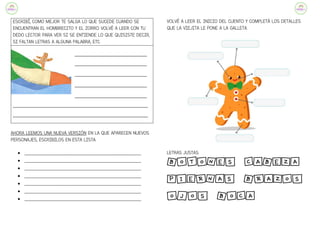 ESCRIBÍ, COMO MEJOR TE SALGA LO QUE SUCEDE CUANDO SE
ENCUENTRAN EL HOMBRECITO Y EL ZORRO. VOLVÉ A LEER CON TU
DEDO LECTOR PARA VER SI SE ENTIENDE LO QUE QUISISTE DECIR,
SI FALTAN LETRAS A ALGUNA PALABRA, ETC.
_______________________________
_______________________________
_______________________________
_______________________________
_______________________________
__________________________________________________________
__________________________________________________________
AHORA LEEMOS UNA NUEVA VERSIÓN EN LA QUE APARECEN NUEVOS
PERSONAJES, ESCRIBILOS EN ESTA LISTA:
● ________________________________________________________
● ________________________________________________________
● ________________________________________________________
● ________________________________________________________
● ________________________________________________________
● ________________________________________________________
● ________________________________________________________
VOLVÉ A LEER EL INICIO DEL CUENTO Y COMPLETÁ LOS DETALLES
QUE LA VIEJITA LE PONE A LA GALLETA.
LETRAS JUSTAS:
BOTONES CABEZA
PIERNAS BRAZOS
OJOS BOCA
 