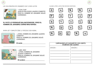 LEE CON ATENCIÓN ESTE FRAGMENTO CON TU DEDO LECTOR:
—¡CUA, CUA!
¡HUELES DELICIOSO! ¡QUIERO COMERTE!
PERO EL HOMBRE DE JENGIBRE SIGUIÓ
CORRIENDO.
EL PATO LO PERSIGUIÓ BALANCEÁNDOSE, PERO EL
HOMBRE DE JENGIBRE CORRIÓ MÁS RÁPIDO.
AHORA LEÉ Y COMPLETÁ CÓMO LO PERSIGUE CADA ANIMAL:
—¡PARA, HOMBRE DE JENGIBRE! ¡QUIERO
COMERTE!
PERO EL HOMBRE DE JENGIBRE SIGUIÓ
CORRIENDO.
El cerdo_________________________________________
___________________________________________________________________________
—¡BEE, BEE!
—¡PARA, HOMBRE DE JENGIBRE!
¡QUIERO COMERTE!
PERO EL HOMBRE DE JENGIBRE SIGUIÓ
CORRIENDO.
El cordero _______________________________
ALGUNAS LETRAS JUSTAS PARA REVISAR ESCRITURAS:
Z O R R O
P a t o p
a t O c e
r d o c o
r d e r o
COMPARAMOS LAS CANCIONES DE CADA CUENTO
ESCRIBÍ UNA POR COLUMNA:
VERSIÓN 1
____________________________
____________________________
____________________________
____________________________
VERSIÓN 2
_____________________________
_____________________________
_____________________________
_____________________________
 