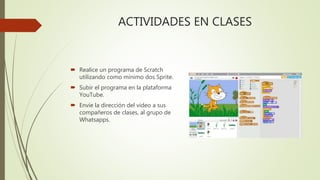 ACTIVIDADES EN CLASES
 Realice un programa de Scratch
utilizando como mínimo dos Sprite.
 Subir el programa en la plataforma
YouTube.
 Envíe la dirección del video a sus
compañeros de clases, al grupo de
Whatsapps.
 