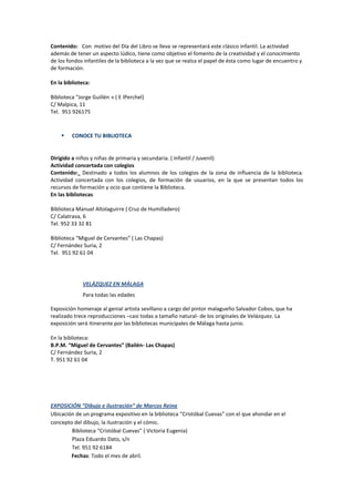 Contenido: Con motivo del Día del Libro se lleva se representará este clásico infantil. La actividad
además de tener un aspecto lúdico, tiene como objetivo el fomento de la creatividad y el conocimiento
de los fondos infantiles de la biblioteca a la vez que se realza el papel de ésta como lugar de encuentro y
de formación.
En la biblioteca:
Biblioteca “Jorge Guillén » ( E lPerchel)
C/ Malpica, 11
Tel. 951 926175
 CONOCE TU BIBLIOTECA
Dirigido a niños y niñas de primaria y secundaria. ( Infantil / Juvenil)
Actividad concertada con colegios
Contenido: Destinado a todos los alumnos de los colegios de la zona de influencia de la biblioteca.
Actividad concertada con los colegios, de formación de usuarios, en la que se presentan todos los
recursos de formación y ocio que contiene la Biblioteca.
En las bibliotecas
Biblioteca Manuel Altolaguirre ( Cruz de Humilladero)
C/ Calatrava, 6
Tel. 952 33 32 81
Biblioteca “Miguel de Cervantes” ( Las Chapas)
C/ Fernández Suria, 2
Tel. 951 92 61 04
VELÁZQUEZ EN MÁLAGA
Para todas las edades
Exposición homenaje al genial artista sevillano a cargo del pintor malagueño Salvador Cobos, que ha
realizado trece reproducciones –casi todas a tamaño natural- de los originales de Velázquez. La
exposición será itinerante por las bibliotecas municipales de Málaga hasta junio.
En la biblioteca:
B.P.M. “Miguel de Cervantes” (Bailén- Las Chapas)
C/ Fernández Suria, 2
T. 951 92 61 04
EXPOSICIÓN “Dibujo e ilustración” de Marcos Reina
Ubicación de un programa expositivo en la biblioteca “Cristóbal Cuevas” con el que ahondar en el
concepto del dibujo, la ilustración y el cómic.
Biblioteca “Cristóbal Cuevas” ( Victoria Eugenia)
Plaza Eduardo Dato, s/n
Tel. 951 92 6184
Fechas: Todo el mes de abril.
 